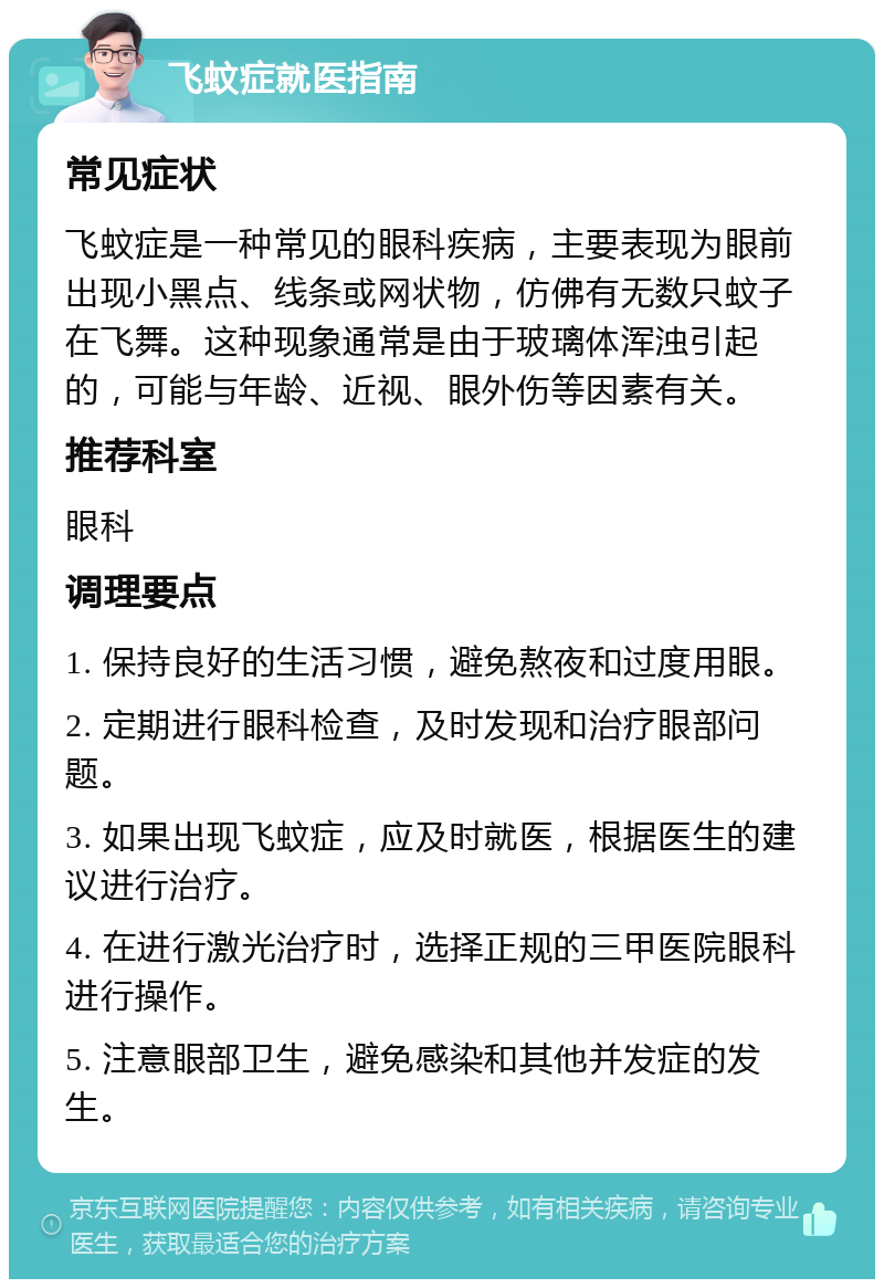 飞蚊症就医指南 常见症状 飞蚊症是一种常见的眼科疾病，主要表现为眼前出现小黑点、线条或网状物，仿佛有无数只蚊子在飞舞。这种现象通常是由于玻璃体浑浊引起的，可能与年龄、近视、眼外伤等因素有关。 推荐科室 眼科 调理要点 1. 保持良好的生活习惯，避免熬夜和过度用眼。 2. 定期进行眼科检查，及时发现和治疗眼部问题。 3. 如果出现飞蚊症，应及时就医，根据医生的建议进行治疗。 4. 在进行激光治疗时，选择正规的三甲医院眼科进行操作。 5. 注意眼部卫生，避免感染和其他并发症的发生。