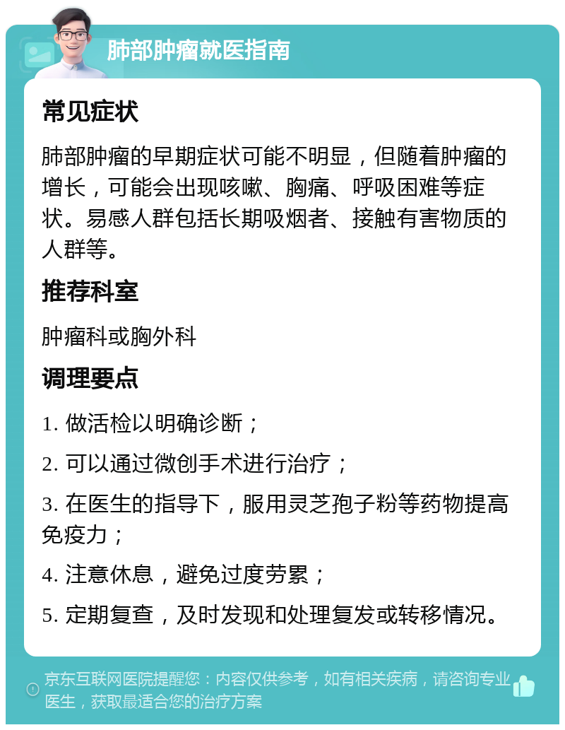 肺部肿瘤就医指南 常见症状 肺部肿瘤的早期症状可能不明显，但随着肿瘤的增长，可能会出现咳嗽、胸痛、呼吸困难等症状。易感人群包括长期吸烟者、接触有害物质的人群等。 推荐科室 肿瘤科或胸外科 调理要点 1. 做活检以明确诊断； 2. 可以通过微创手术进行治疗； 3. 在医生的指导下，服用灵芝孢子粉等药物提高免疫力； 4. 注意休息，避免过度劳累； 5. 定期复查，及时发现和处理复发或转移情况。