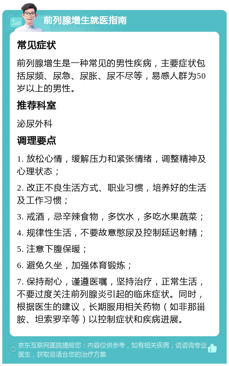 前列腺增生就医指南 常见症状 前列腺增生是一种常见的男性疾病，主要症状包括尿频、尿急、尿胀、尿不尽等，易感人群为50岁以上的男性。 推荐科室 泌尿外科 调理要点 1. 放松心情，缓解压力和紧张情绪，调整精神及心理状态； 2. 改正不良生活方式、职业习惯，培养好的生活及工作习惯； 3. 戒酒，忌辛辣食物，多饮水，多吃水果蔬菜； 4. 规律性生活，不要故意憋尿及控制延迟射精； 5. 注意下腹保暖； 6. 避免久坐，加强体育锻炼； 7. 保持耐心，谨遵医嘱，坚持治疗，正常生活，不要过度关注前列腺炎引起的临床症状。同时，根据医生的建议，长期服用相关药物（如非那甾胺、坦索罗辛等）以控制症状和疾病进展。