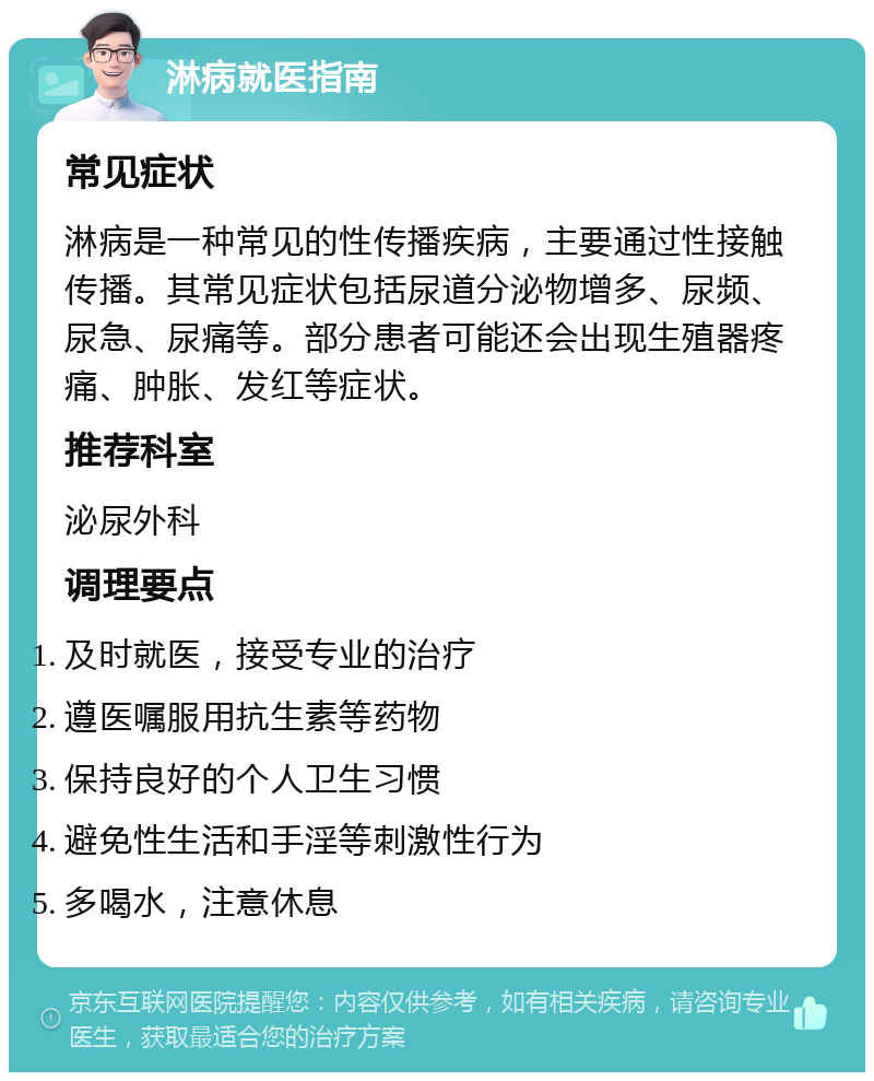 淋病就医指南 常见症状 淋病是一种常见的性传播疾病，主要通过性接触传播。其常见症状包括尿道分泌物增多、尿频、尿急、尿痛等。部分患者可能还会出现生殖器疼痛、肿胀、发红等症状。 推荐科室 泌尿外科 调理要点 及时就医，接受专业的治疗 遵医嘱服用抗生素等药物 保持良好的个人卫生习惯 避免性生活和手淫等刺激性行为 多喝水，注意休息