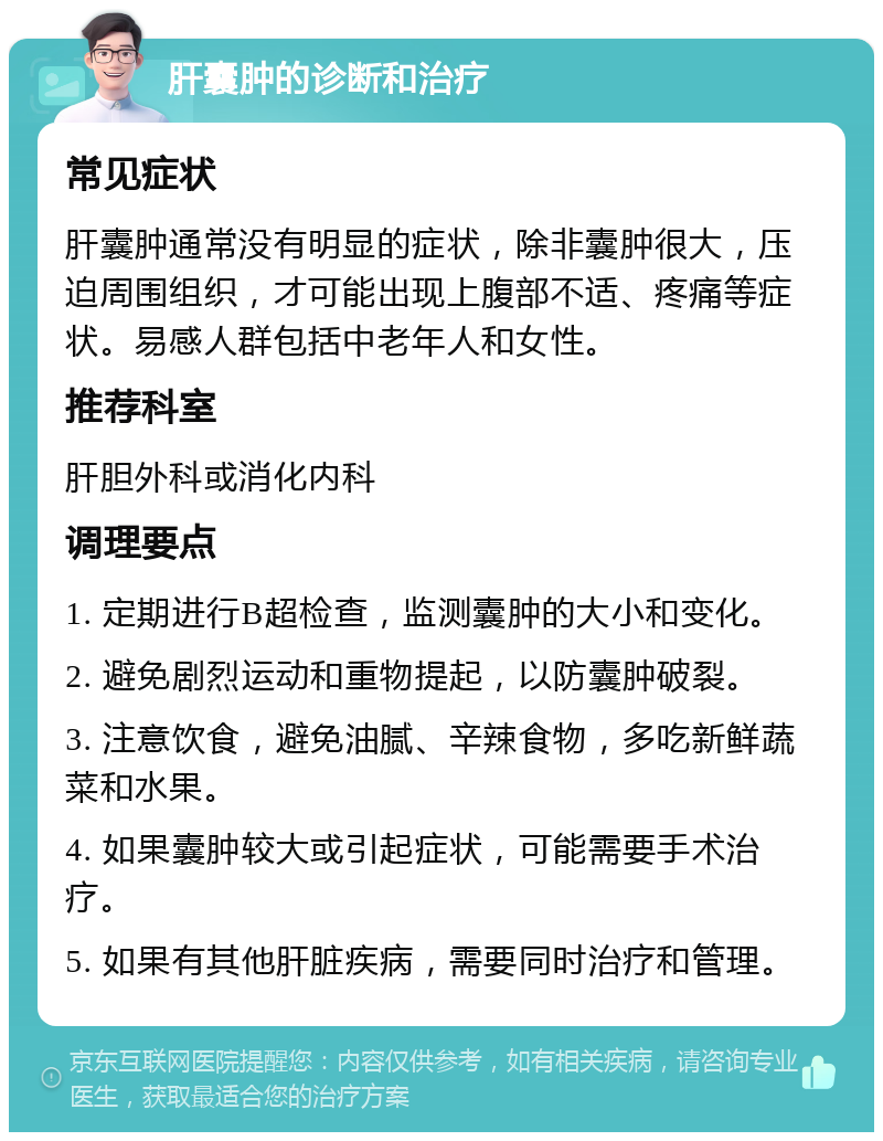 肝囊肿的诊断和治疗 常见症状 肝囊肿通常没有明显的症状，除非囊肿很大，压迫周围组织，才可能出现上腹部不适、疼痛等症状。易感人群包括中老年人和女性。 推荐科室 肝胆外科或消化内科 调理要点 1. 定期进行B超检查，监测囊肿的大小和变化。 2. 避免剧烈运动和重物提起，以防囊肿破裂。 3. 注意饮食，避免油腻、辛辣食物，多吃新鲜蔬菜和水果。 4. 如果囊肿较大或引起症状，可能需要手术治疗。 5. 如果有其他肝脏疾病，需要同时治疗和管理。