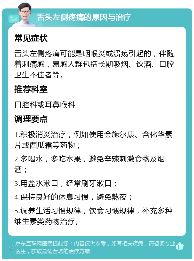 舌头左侧疼痛的原因与治疗 常见症状 舌头左侧疼痛可能是咽喉炎或溃疡引起的，伴随着刺痛感，易感人群包括长期吸烟、饮酒、口腔卫生不佳者等。 推荐科室 口腔科或耳鼻喉科 调理要点 1.积极消炎治疗，例如使用金施尔康、含化华素片或西瓜霜等药物； 2.多喝水，多吃水果，避免辛辣刺激食物及烟酒； 3.用盐水漱口，经常刷牙漱口； 4.保持良好的休息习惯，避免熬夜； 5.调养生活习惯规律，饮食习惯规律，补充多种维生素类药物治疗。