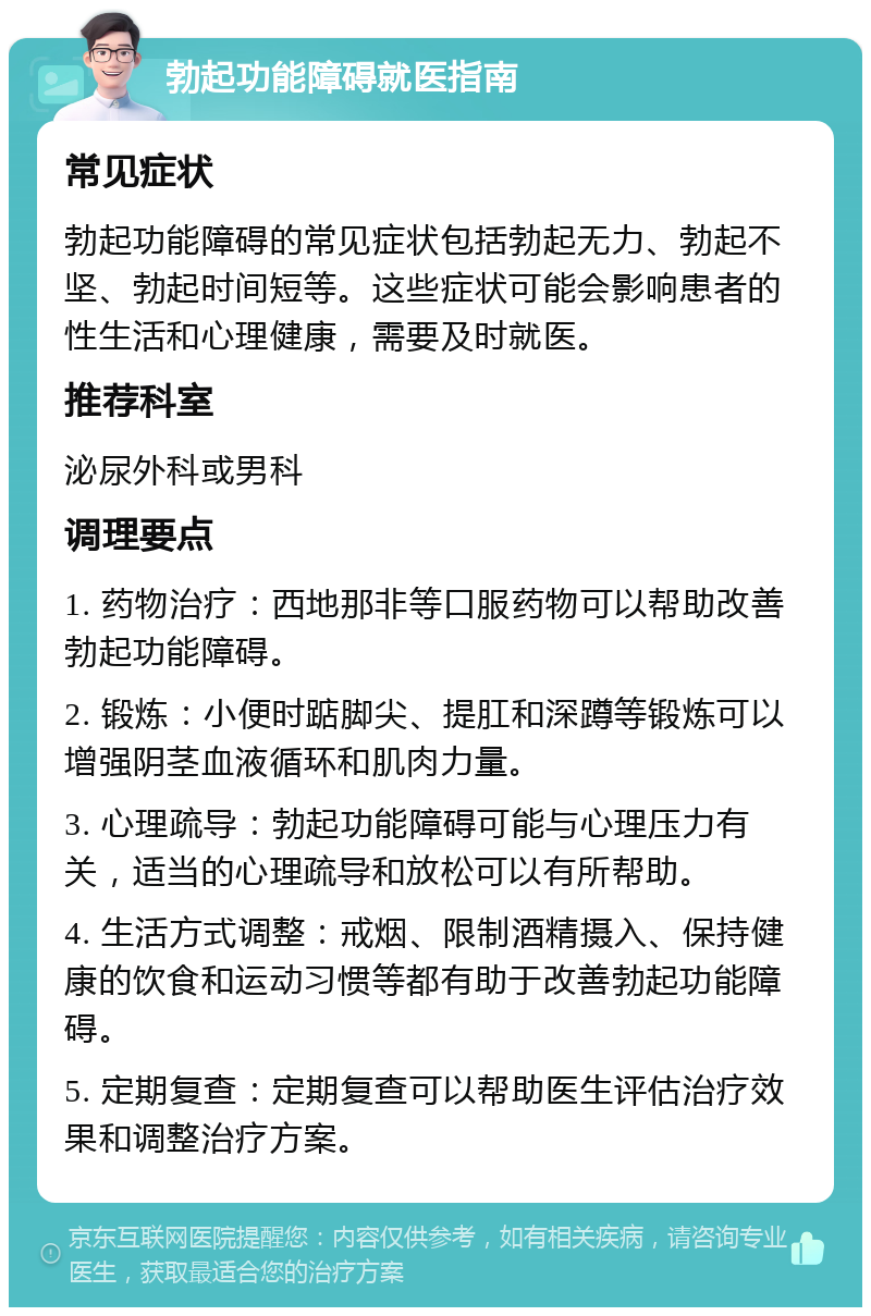 勃起功能障碍就医指南 常见症状 勃起功能障碍的常见症状包括勃起无力、勃起不坚、勃起时间短等。这些症状可能会影响患者的性生活和心理健康，需要及时就医。 推荐科室 泌尿外科或男科 调理要点 1. 药物治疗：西地那非等口服药物可以帮助改善勃起功能障碍。 2. 锻炼：小便时踮脚尖、提肛和深蹲等锻炼可以增强阴茎血液循环和肌肉力量。 3. 心理疏导：勃起功能障碍可能与心理压力有关，适当的心理疏导和放松可以有所帮助。 4. 生活方式调整：戒烟、限制酒精摄入、保持健康的饮食和运动习惯等都有助于改善勃起功能障碍。 5. 定期复查：定期复查可以帮助医生评估治疗效果和调整治疗方案。