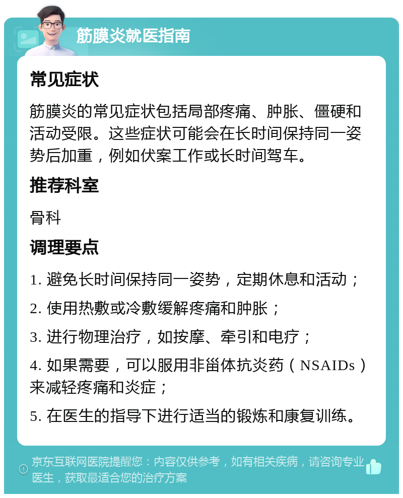 筋膜炎就医指南 常见症状 筋膜炎的常见症状包括局部疼痛、肿胀、僵硬和活动受限。这些症状可能会在长时间保持同一姿势后加重，例如伏案工作或长时间驾车。 推荐科室 骨科 调理要点 1. 避免长时间保持同一姿势，定期休息和活动； 2. 使用热敷或冷敷缓解疼痛和肿胀； 3. 进行物理治疗，如按摩、牵引和电疗； 4. 如果需要，可以服用非甾体抗炎药（NSAIDs）来减轻疼痛和炎症； 5. 在医生的指导下进行适当的锻炼和康复训练。