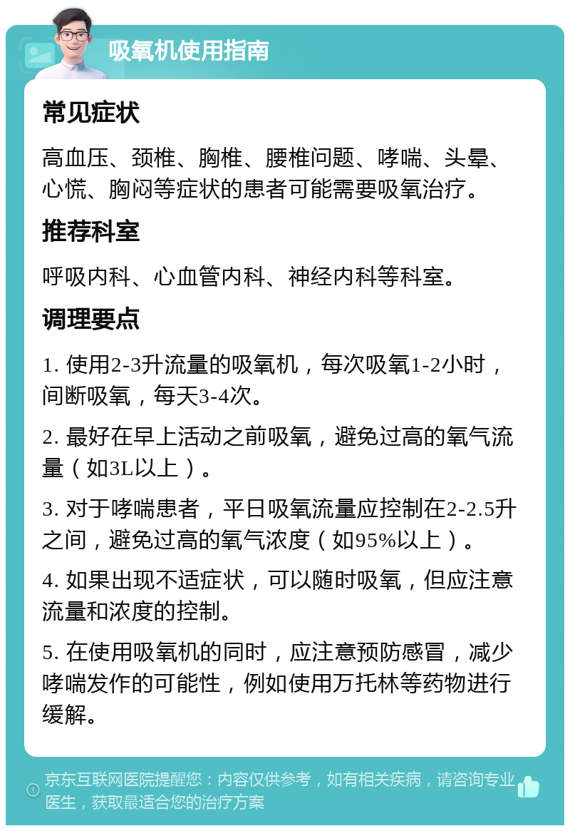 吸氧机使用指南 常见症状 高血压、颈椎、胸椎、腰椎问题、哮喘、头晕、心慌、胸闷等症状的患者可能需要吸氧治疗。 推荐科室 呼吸内科、心血管内科、神经内科等科室。 调理要点 1. 使用2-3升流量的吸氧机，每次吸氧1-2小时，间断吸氧，每天3-4次。 2. 最好在早上活动之前吸氧，避免过高的氧气流量（如3L以上）。 3. 对于哮喘患者，平日吸氧流量应控制在2-2.5升之间，避免过高的氧气浓度（如95%以上）。 4. 如果出现不适症状，可以随时吸氧，但应注意流量和浓度的控制。 5. 在使用吸氧机的同时，应注意预防感冒，减少哮喘发作的可能性，例如使用万托林等药物进行缓解。