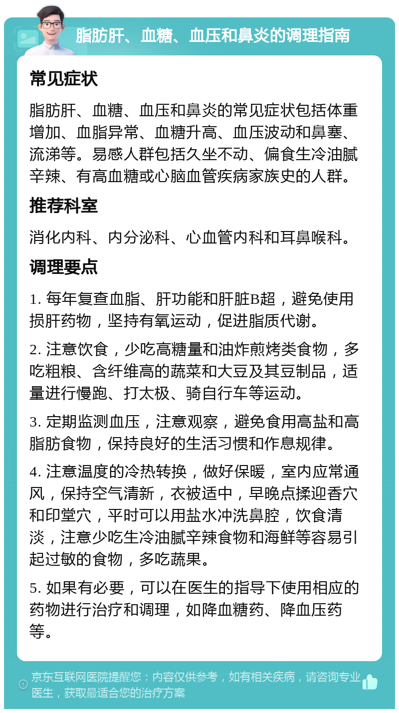 脂肪肝、血糖、血压和鼻炎的调理指南 常见症状 脂肪肝、血糖、血压和鼻炎的常见症状包括体重增加、血脂异常、血糖升高、血压波动和鼻塞、流涕等。易感人群包括久坐不动、偏食生冷油腻辛辣、有高血糖或心脑血管疾病家族史的人群。 推荐科室 消化内科、内分泌科、心血管内科和耳鼻喉科。 调理要点 1. 每年复查血脂、肝功能和肝脏B超，避免使用损肝药物，坚持有氧运动，促进脂质代谢。 2. 注意饮食，少吃高糖量和油炸煎烤类食物，多吃粗粮、含纤维高的蔬菜和大豆及其豆制品，适量进行慢跑、打太极、骑自行车等运动。 3. 定期监测血压，注意观察，避免食用高盐和高脂肪食物，保持良好的生活习惯和作息规律。 4. 注意温度的冷热转换，做好保暖，室内应常通风，保持空气清新，衣被适中，早晚点揉迎香穴和印堂穴，平时可以用盐水冲洗鼻腔，饮食清淡，注意少吃生冷油腻辛辣食物和海鲜等容易引起过敏的食物，多吃蔬果。 5. 如果有必要，可以在医生的指导下使用相应的药物进行治疗和调理，如降血糖药、降血压药等。