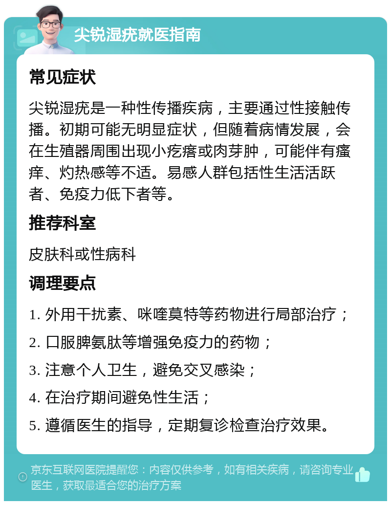 尖锐湿疣就医指南 常见症状 尖锐湿疣是一种性传播疾病，主要通过性接触传播。初期可能无明显症状，但随着病情发展，会在生殖器周围出现小疙瘩或肉芽肿，可能伴有瘙痒、灼热感等不适。易感人群包括性生活活跃者、免疫力低下者等。 推荐科室 皮肤科或性病科 调理要点 1. 外用干扰素、咪喹莫特等药物进行局部治疗； 2. 口服脾氨肽等增强免疫力的药物； 3. 注意个人卫生，避免交叉感染； 4. 在治疗期间避免性生活； 5. 遵循医生的指导，定期复诊检查治疗效果。