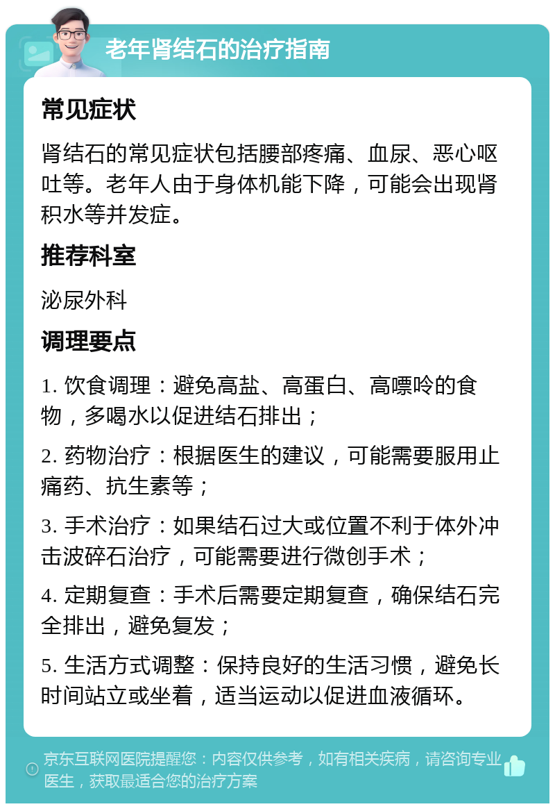 老年肾结石的治疗指南 常见症状 肾结石的常见症状包括腰部疼痛、血尿、恶心呕吐等。老年人由于身体机能下降，可能会出现肾积水等并发症。 推荐科室 泌尿外科 调理要点 1. 饮食调理：避免高盐、高蛋白、高嘌呤的食物，多喝水以促进结石排出； 2. 药物治疗：根据医生的建议，可能需要服用止痛药、抗生素等； 3. 手术治疗：如果结石过大或位置不利于体外冲击波碎石治疗，可能需要进行微创手术； 4. 定期复查：手术后需要定期复查，确保结石完全排出，避免复发； 5. 生活方式调整：保持良好的生活习惯，避免长时间站立或坐着，适当运动以促进血液循环。