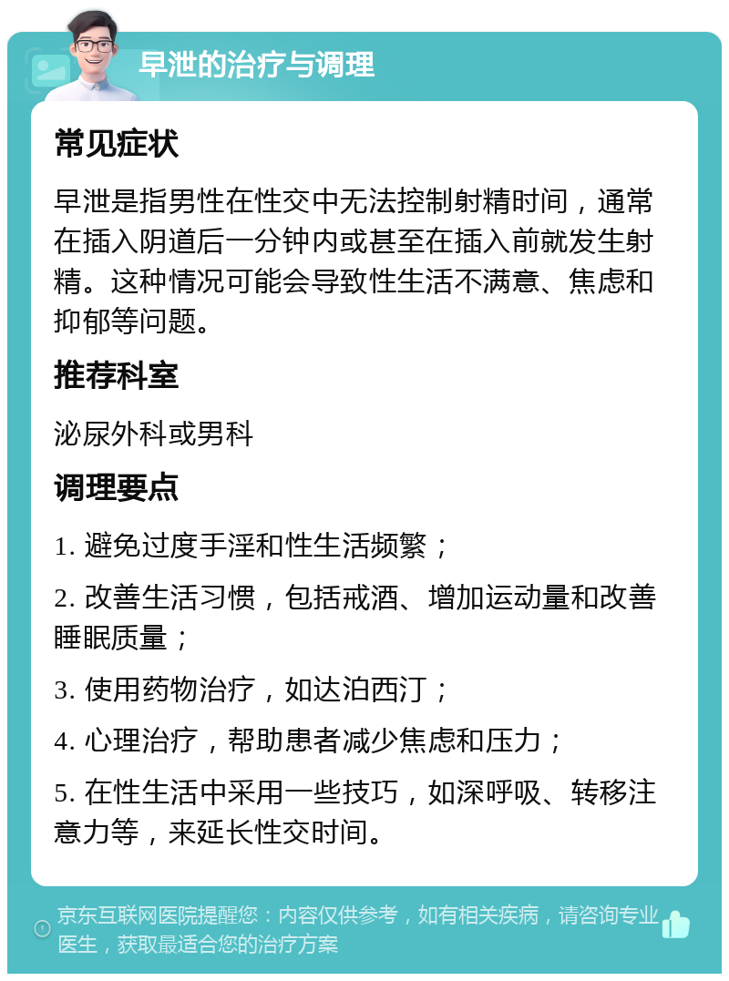 早泄的治疗与调理 常见症状 早泄是指男性在性交中无法控制射精时间，通常在插入阴道后一分钟内或甚至在插入前就发生射精。这种情况可能会导致性生活不满意、焦虑和抑郁等问题。 推荐科室 泌尿外科或男科 调理要点 1. 避免过度手淫和性生活频繁； 2. 改善生活习惯，包括戒酒、增加运动量和改善睡眠质量； 3. 使用药物治疗，如达泊西汀； 4. 心理治疗，帮助患者减少焦虑和压力； 5. 在性生活中采用一些技巧，如深呼吸、转移注意力等，来延长性交时间。