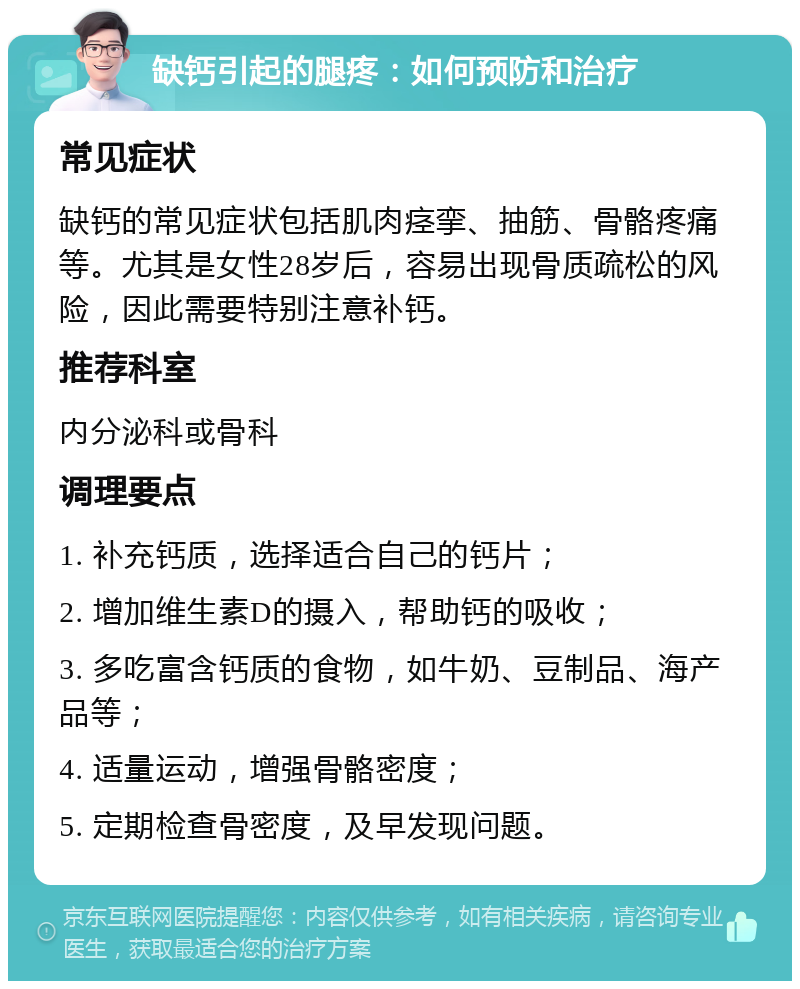 缺钙引起的腿疼：如何预防和治疗 常见症状 缺钙的常见症状包括肌肉痉挛、抽筋、骨骼疼痛等。尤其是女性28岁后，容易出现骨质疏松的风险，因此需要特别注意补钙。 推荐科室 内分泌科或骨科 调理要点 1. 补充钙质，选择适合自己的钙片； 2. 增加维生素D的摄入，帮助钙的吸收； 3. 多吃富含钙质的食物，如牛奶、豆制品、海产品等； 4. 适量运动，增强骨骼密度； 5. 定期检查骨密度，及早发现问题。