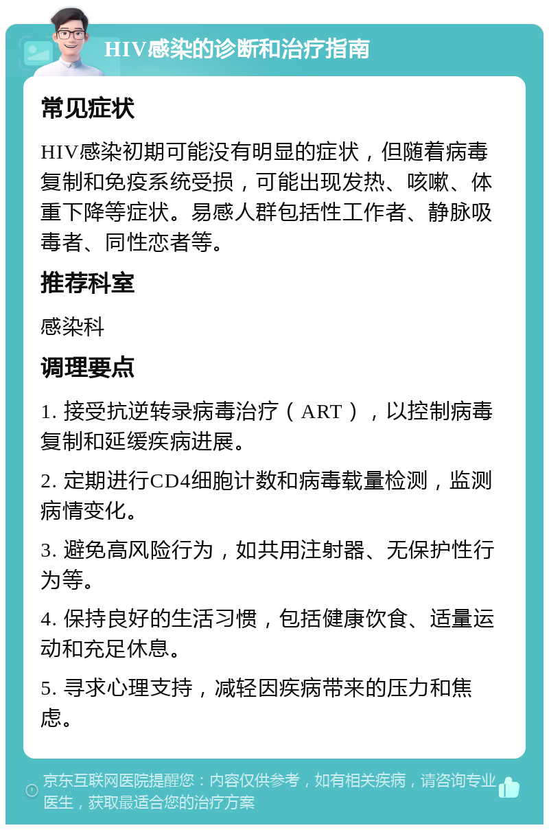 HIV感染的诊断和治疗指南 常见症状 HIV感染初期可能没有明显的症状，但随着病毒复制和免疫系统受损，可能出现发热、咳嗽、体重下降等症状。易感人群包括性工作者、静脉吸毒者、同性恋者等。 推荐科室 感染科 调理要点 1. 接受抗逆转录病毒治疗（ART），以控制病毒复制和延缓疾病进展。 2. 定期进行CD4细胞计数和病毒载量检测，监测病情变化。 3. 避免高风险行为，如共用注射器、无保护性行为等。 4. 保持良好的生活习惯，包括健康饮食、适量运动和充足休息。 5. 寻求心理支持，减轻因疾病带来的压力和焦虑。