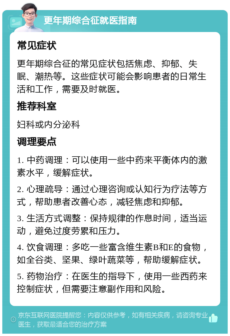 更年期综合征就医指南 常见症状 更年期综合征的常见症状包括焦虑、抑郁、失眠、潮热等。这些症状可能会影响患者的日常生活和工作，需要及时就医。 推荐科室 妇科或内分泌科 调理要点 1. 中药调理：可以使用一些中药来平衡体内的激素水平，缓解症状。 2. 心理疏导：通过心理咨询或认知行为疗法等方式，帮助患者改善心态，减轻焦虑和抑郁。 3. 生活方式调整：保持规律的作息时间，适当运动，避免过度劳累和压力。 4. 饮食调理：多吃一些富含维生素B和E的食物，如全谷类、坚果、绿叶蔬菜等，帮助缓解症状。 5. 药物治疗：在医生的指导下，使用一些西药来控制症状，但需要注意副作用和风险。