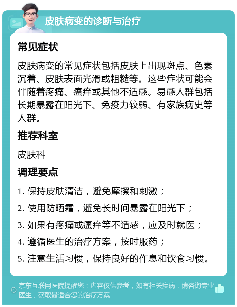 皮肤病变的诊断与治疗 常见症状 皮肤病变的常见症状包括皮肤上出现斑点、色素沉着、皮肤表面光滑或粗糙等。这些症状可能会伴随着疼痛、瘙痒或其他不适感。易感人群包括长期暴露在阳光下、免疫力较弱、有家族病史等人群。 推荐科室 皮肤科 调理要点 1. 保持皮肤清洁，避免摩擦和刺激； 2. 使用防晒霜，避免长时间暴露在阳光下； 3. 如果有疼痛或瘙痒等不适感，应及时就医； 4. 遵循医生的治疗方案，按时服药； 5. 注意生活习惯，保持良好的作息和饮食习惯。