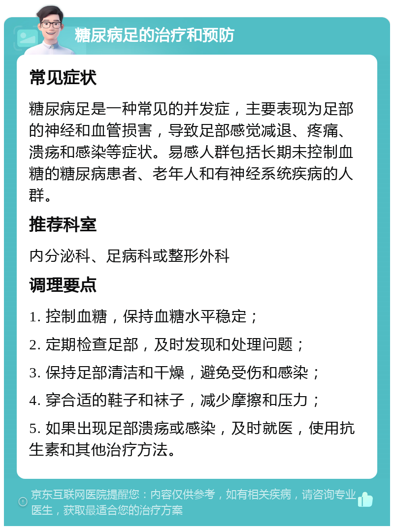 糖尿病足的治疗和预防 常见症状 糖尿病足是一种常见的并发症，主要表现为足部的神经和血管损害，导致足部感觉减退、疼痛、溃疡和感染等症状。易感人群包括长期未控制血糖的糖尿病患者、老年人和有神经系统疾病的人群。 推荐科室 内分泌科、足病科或整形外科 调理要点 1. 控制血糖，保持血糖水平稳定； 2. 定期检查足部，及时发现和处理问题； 3. 保持足部清洁和干燥，避免受伤和感染； 4. 穿合适的鞋子和袜子，减少摩擦和压力； 5. 如果出现足部溃疡或感染，及时就医，使用抗生素和其他治疗方法。