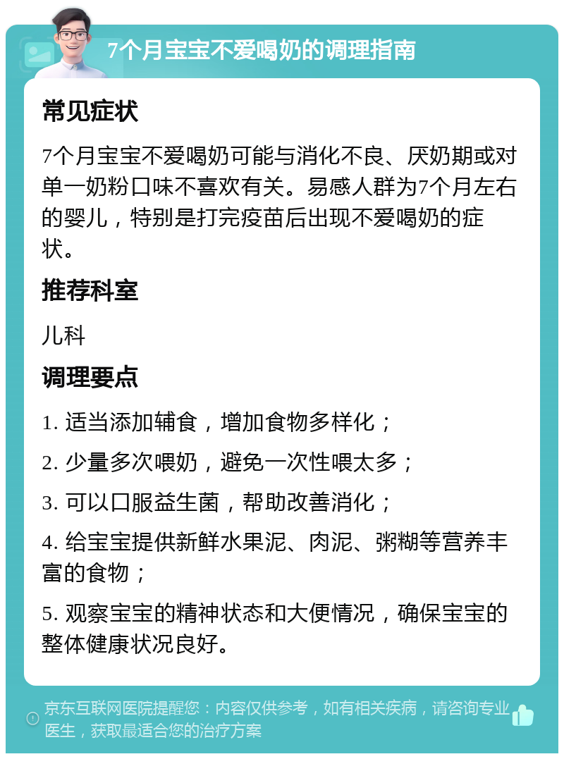 7个月宝宝不爱喝奶的调理指南 常见症状 7个月宝宝不爱喝奶可能与消化不良、厌奶期或对单一奶粉口味不喜欢有关。易感人群为7个月左右的婴儿，特别是打完疫苗后出现不爱喝奶的症状。 推荐科室 儿科 调理要点 1. 适当添加辅食，增加食物多样化； 2. 少量多次喂奶，避免一次性喂太多； 3. 可以口服益生菌，帮助改善消化； 4. 给宝宝提供新鲜水果泥、肉泥、粥糊等营养丰富的食物； 5. 观察宝宝的精神状态和大便情况，确保宝宝的整体健康状况良好。