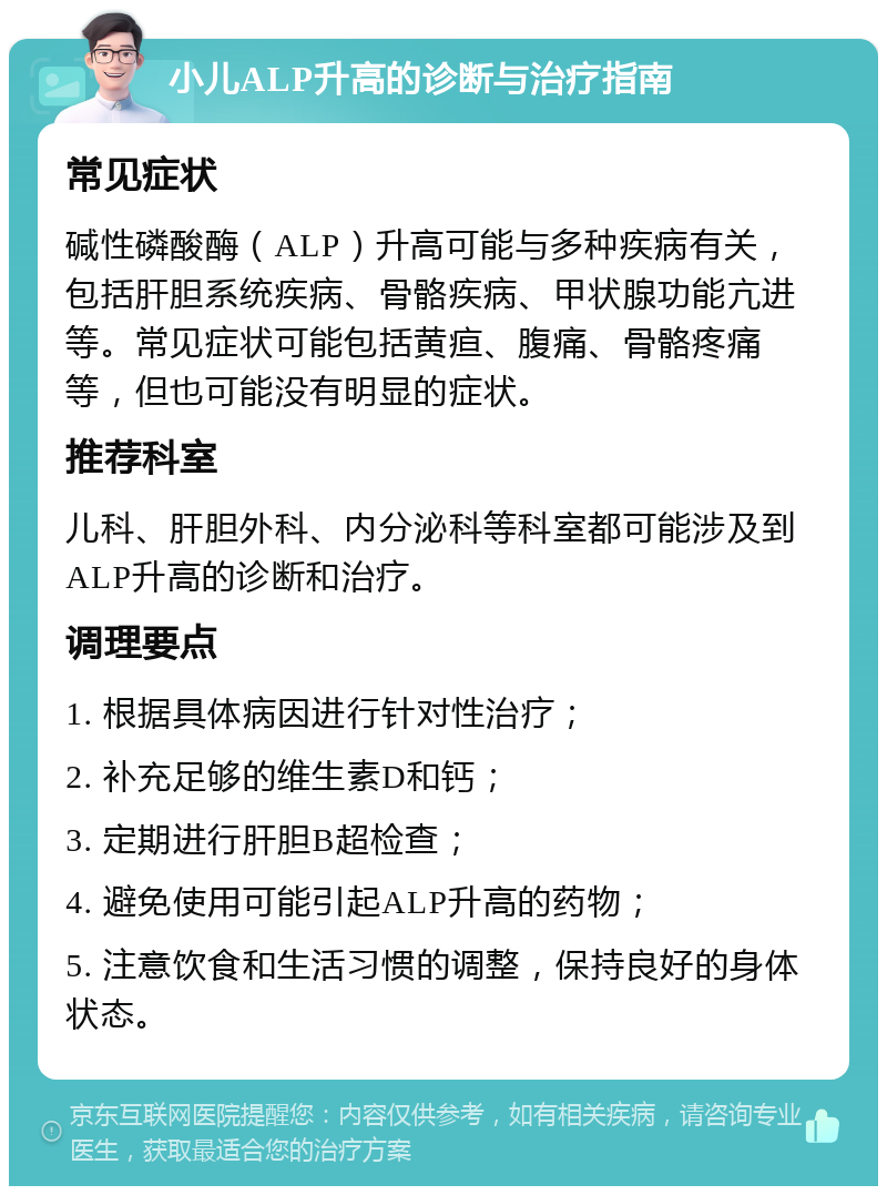 小儿ALP升高的诊断与治疗指南 常见症状 碱性磷酸酶（ALP）升高可能与多种疾病有关，包括肝胆系统疾病、骨骼疾病、甲状腺功能亢进等。常见症状可能包括黄疸、腹痛、骨骼疼痛等，但也可能没有明显的症状。 推荐科室 儿科、肝胆外科、内分泌科等科室都可能涉及到ALP升高的诊断和治疗。 调理要点 1. 根据具体病因进行针对性治疗； 2. 补充足够的维生素D和钙； 3. 定期进行肝胆B超检查； 4. 避免使用可能引起ALP升高的药物； 5. 注意饮食和生活习惯的调整，保持良好的身体状态。