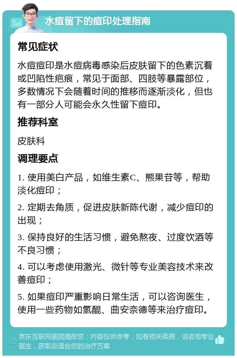 水痘留下的痘印处理指南 常见症状 水痘痘印是水痘病毒感染后皮肤留下的色素沉着或凹陷性疤痕，常见于面部、四肢等暴露部位，多数情况下会随着时间的推移而逐渐淡化，但也有一部分人可能会永久性留下痘印。 推荐科室 皮肤科 调理要点 1. 使用美白产品，如维生素C、熊果苷等，帮助淡化痘印； 2. 定期去角质，促进皮肤新陈代谢，减少痘印的出现； 3. 保持良好的生活习惯，避免熬夜、过度饮酒等不良习惯； 4. 可以考虑使用激光、微针等专业美容技术来改善痘印； 5. 如果痘印严重影响日常生活，可以咨询医生，使用一些药物如氢醌、曲安奈德等来治疗痘印。