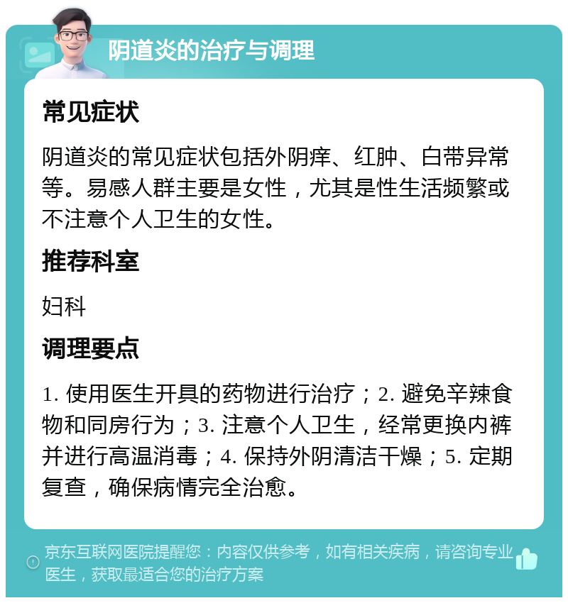 阴道炎的治疗与调理 常见症状 阴道炎的常见症状包括外阴痒、红肿、白带异常等。易感人群主要是女性，尤其是性生活频繁或不注意个人卫生的女性。 推荐科室 妇科 调理要点 1. 使用医生开具的药物进行治疗；2. 避免辛辣食物和同房行为；3. 注意个人卫生，经常更换内裤并进行高温消毒；4. 保持外阴清洁干燥；5. 定期复查，确保病情完全治愈。