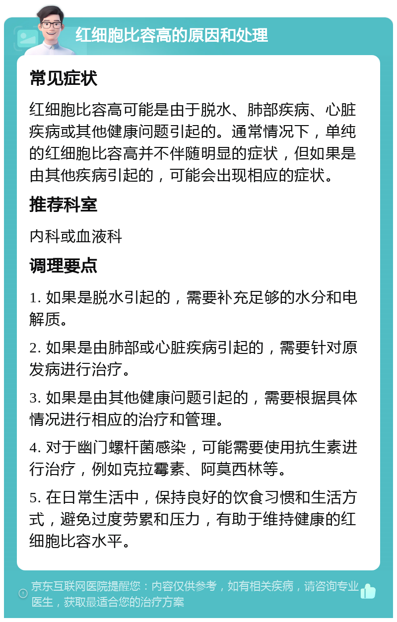 红细胞比容高的原因和处理 常见症状 红细胞比容高可能是由于脱水、肺部疾病、心脏疾病或其他健康问题引起的。通常情况下，单纯的红细胞比容高并不伴随明显的症状，但如果是由其他疾病引起的，可能会出现相应的症状。 推荐科室 内科或血液科 调理要点 1. 如果是脱水引起的，需要补充足够的水分和电解质。 2. 如果是由肺部或心脏疾病引起的，需要针对原发病进行治疗。 3. 如果是由其他健康问题引起的，需要根据具体情况进行相应的治疗和管理。 4. 对于幽门螺杆菌感染，可能需要使用抗生素进行治疗，例如克拉霉素、阿莫西林等。 5. 在日常生活中，保持良好的饮食习惯和生活方式，避免过度劳累和压力，有助于维持健康的红细胞比容水平。