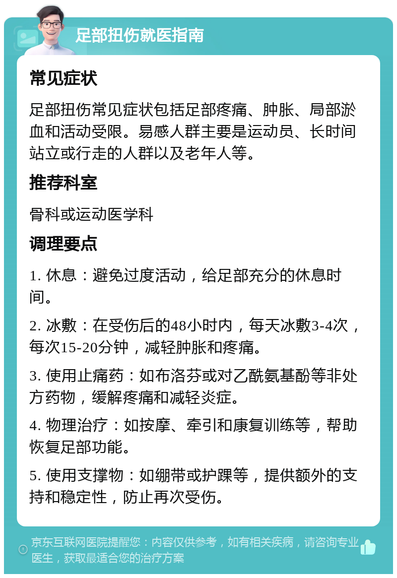 足部扭伤就医指南 常见症状 足部扭伤常见症状包括足部疼痛、肿胀、局部淤血和活动受限。易感人群主要是运动员、长时间站立或行走的人群以及老年人等。 推荐科室 骨科或运动医学科 调理要点 1. 休息：避免过度活动，给足部充分的休息时间。 2. 冰敷：在受伤后的48小时内，每天冰敷3-4次，每次15-20分钟，减轻肿胀和疼痛。 3. 使用止痛药：如布洛芬或对乙酰氨基酚等非处方药物，缓解疼痛和减轻炎症。 4. 物理治疗：如按摩、牵引和康复训练等，帮助恢复足部功能。 5. 使用支撑物：如绷带或护踝等，提供额外的支持和稳定性，防止再次受伤。