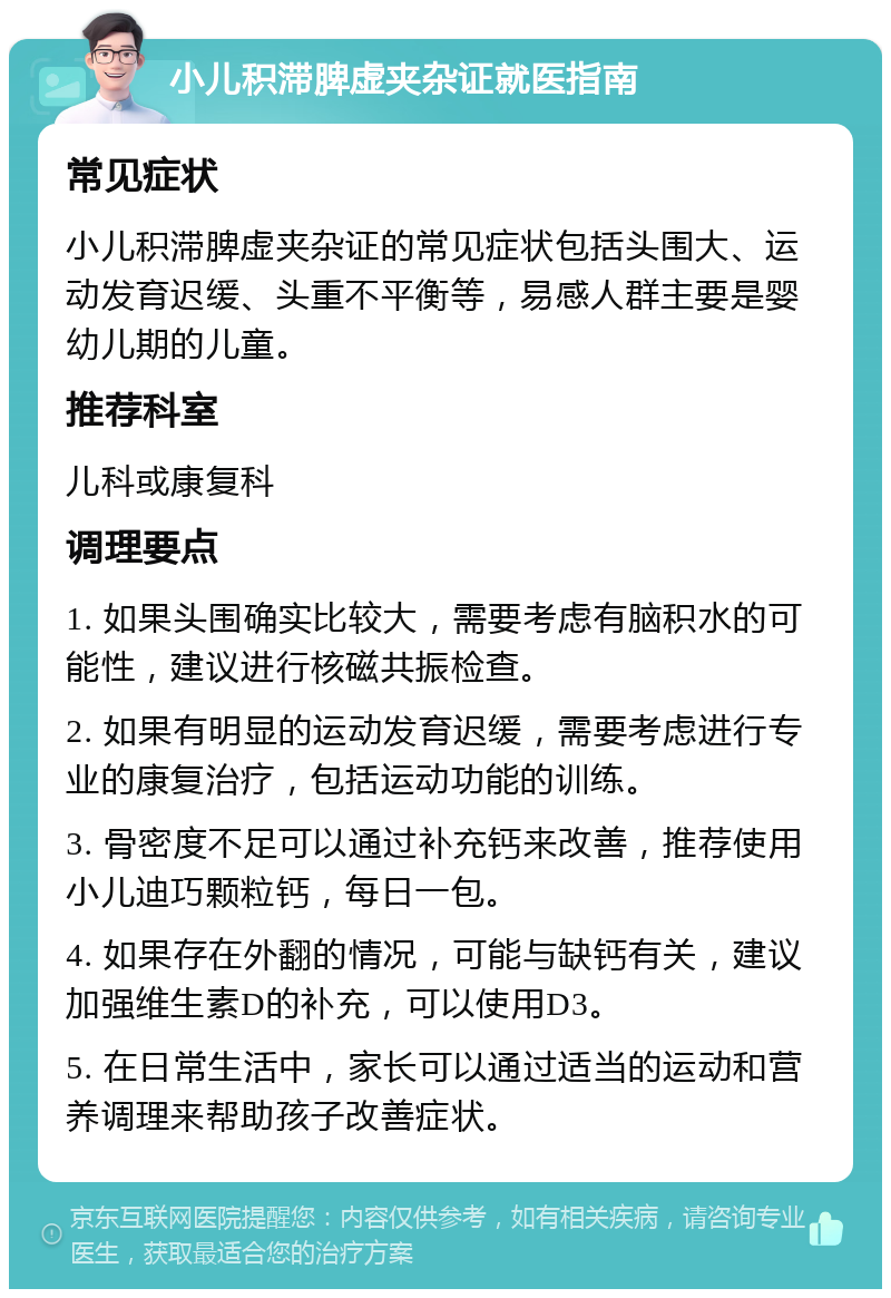 小儿积滞脾虚夹杂证就医指南 常见症状 小儿积滞脾虚夹杂证的常见症状包括头围大、运动发育迟缓、头重不平衡等，易感人群主要是婴幼儿期的儿童。 推荐科室 儿科或康复科 调理要点 1. 如果头围确实比较大，需要考虑有脑积水的可能性，建议进行核磁共振检查。 2. 如果有明显的运动发育迟缓，需要考虑进行专业的康复治疗，包括运动功能的训练。 3. 骨密度不足可以通过补充钙来改善，推荐使用小儿迪巧颗粒钙，每日一包。 4. 如果存在外翻的情况，可能与缺钙有关，建议加强维生素D的补充，可以使用D3。 5. 在日常生活中，家长可以通过适当的运动和营养调理来帮助孩子改善症状。