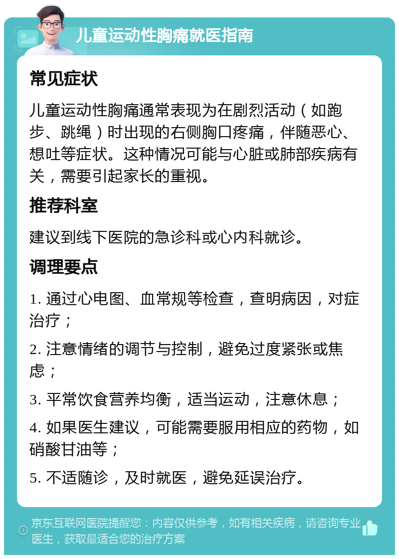 儿童运动性胸痛就医指南 常见症状 儿童运动性胸痛通常表现为在剧烈活动（如跑步、跳绳）时出现的右侧胸口疼痛，伴随恶心、想吐等症状。这种情况可能与心脏或肺部疾病有关，需要引起家长的重视。 推荐科室 建议到线下医院的急诊科或心内科就诊。 调理要点 1. 通过心电图、血常规等检查，查明病因，对症治疗； 2. 注意情绪的调节与控制，避免过度紧张或焦虑； 3. 平常饮食营养均衡，适当运动，注意休息； 4. 如果医生建议，可能需要服用相应的药物，如硝酸甘油等； 5. 不适随诊，及时就医，避免延误治疗。