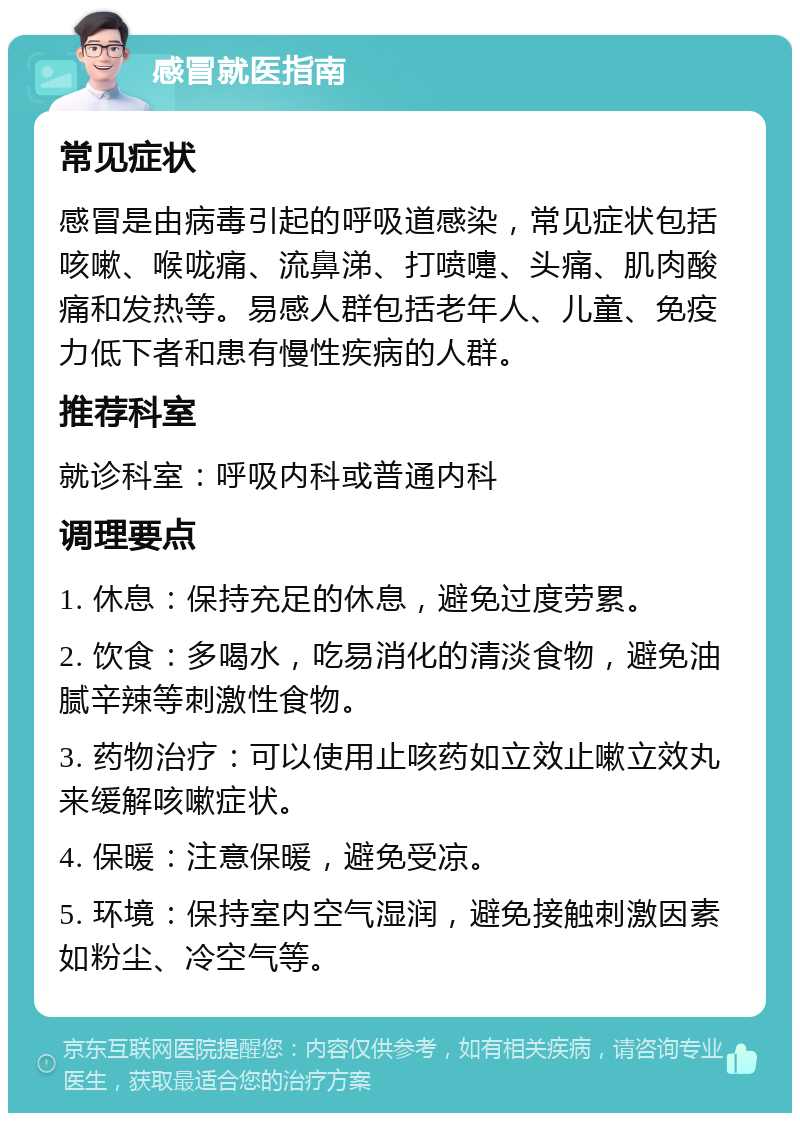 感冒就医指南 常见症状 感冒是由病毒引起的呼吸道感染，常见症状包括咳嗽、喉咙痛、流鼻涕、打喷嚏、头痛、肌肉酸痛和发热等。易感人群包括老年人、儿童、免疫力低下者和患有慢性疾病的人群。 推荐科室 就诊科室：呼吸内科或普通内科 调理要点 1. 休息：保持充足的休息，避免过度劳累。 2. 饮食：多喝水，吃易消化的清淡食物，避免油腻辛辣等刺激性食物。 3. 药物治疗：可以使用止咳药如立效止嗽立效丸来缓解咳嗽症状。 4. 保暖：注意保暖，避免受凉。 5. 环境：保持室内空气湿润，避免接触刺激因素如粉尘、冷空气等。