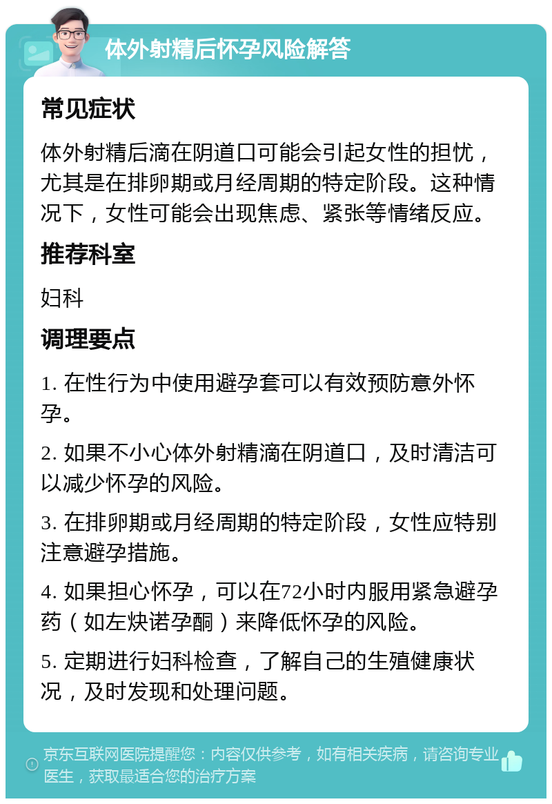 体外射精后怀孕风险解答 常见症状 体外射精后滴在阴道口可能会引起女性的担忧，尤其是在排卵期或月经周期的特定阶段。这种情况下，女性可能会出现焦虑、紧张等情绪反应。 推荐科室 妇科 调理要点 1. 在性行为中使用避孕套可以有效预防意外怀孕。 2. 如果不小心体外射精滴在阴道口，及时清洁可以减少怀孕的风险。 3. 在排卵期或月经周期的特定阶段，女性应特别注意避孕措施。 4. 如果担心怀孕，可以在72小时内服用紧急避孕药（如左炔诺孕酮）来降低怀孕的风险。 5. 定期进行妇科检查，了解自己的生殖健康状况，及时发现和处理问题。