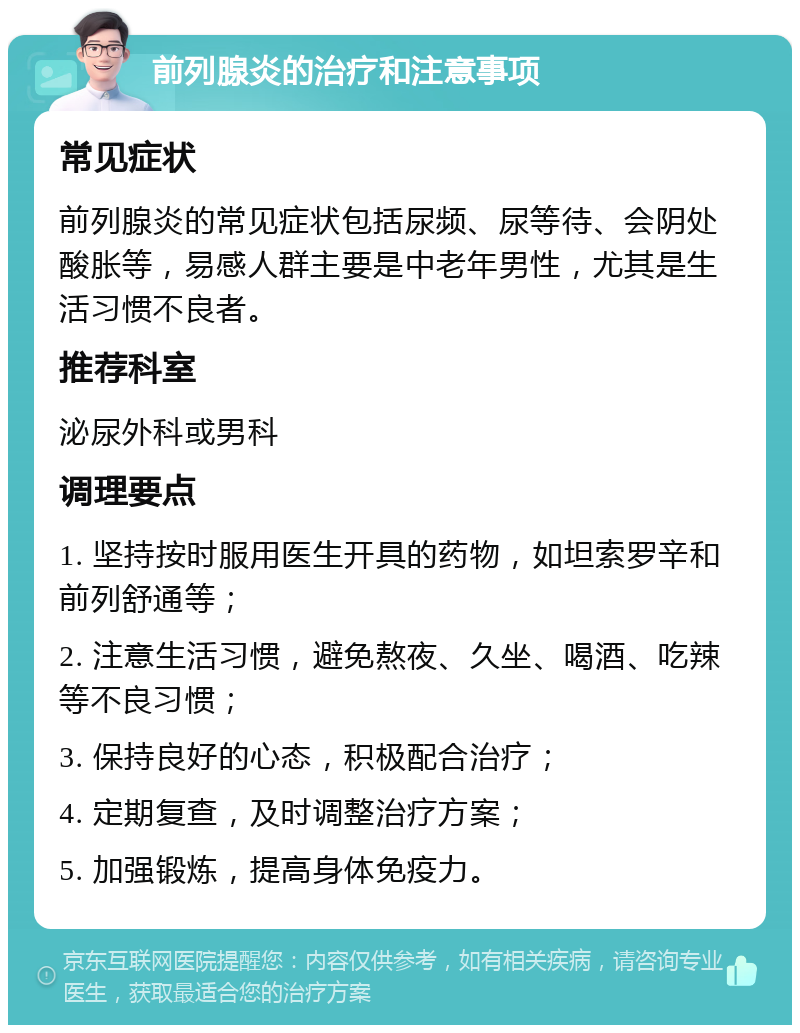 前列腺炎的治疗和注意事项 常见症状 前列腺炎的常见症状包括尿频、尿等待、会阴处酸胀等，易感人群主要是中老年男性，尤其是生活习惯不良者。 推荐科室 泌尿外科或男科 调理要点 1. 坚持按时服用医生开具的药物，如坦索罗辛和前列舒通等； 2. 注意生活习惯，避免熬夜、久坐、喝酒、吃辣等不良习惯； 3. 保持良好的心态，积极配合治疗； 4. 定期复查，及时调整治疗方案； 5. 加强锻炼，提高身体免疫力。