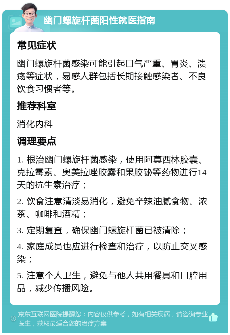 幽门螺旋杆菌阳性就医指南 常见症状 幽门螺旋杆菌感染可能引起口气严重、胃炎、溃疡等症状，易感人群包括长期接触感染者、不良饮食习惯者等。 推荐科室 消化内科 调理要点 1. 根治幽门螺旋杆菌感染，使用阿莫西林胶囊、克拉霉素、奥美拉唑胶囊和果胶铋等药物进行14天的抗生素治疗； 2. 饮食注意清淡易消化，避免辛辣油腻食物、浓茶、咖啡和酒精； 3. 定期复查，确保幽门螺旋杆菌已被清除； 4. 家庭成员也应进行检查和治疗，以防止交叉感染； 5. 注意个人卫生，避免与他人共用餐具和口腔用品，减少传播风险。