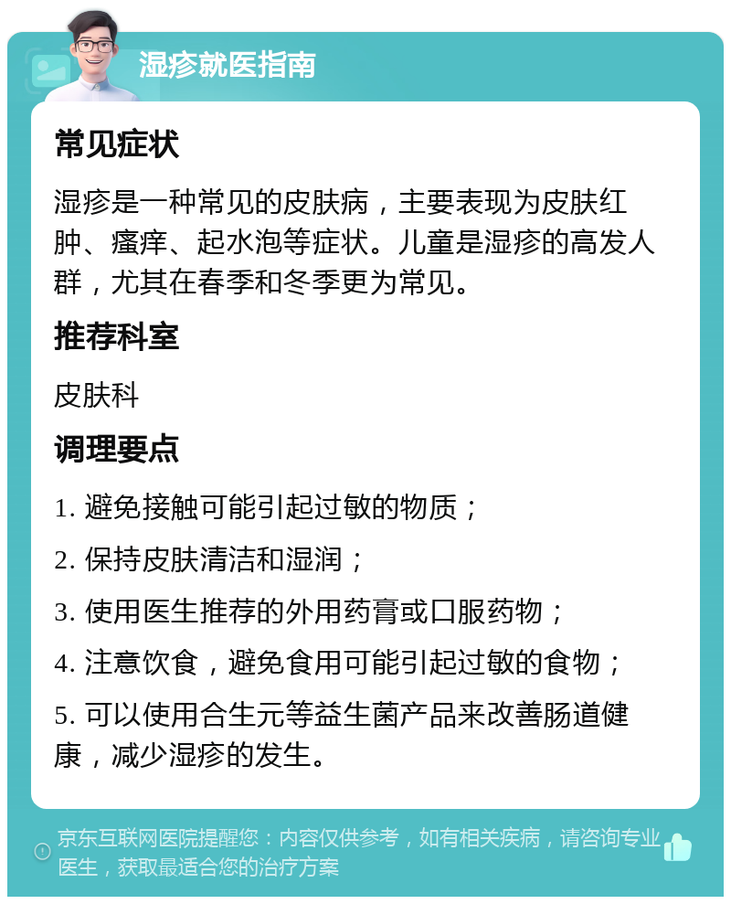 湿疹就医指南 常见症状 湿疹是一种常见的皮肤病，主要表现为皮肤红肿、瘙痒、起水泡等症状。儿童是湿疹的高发人群，尤其在春季和冬季更为常见。 推荐科室 皮肤科 调理要点 1. 避免接触可能引起过敏的物质； 2. 保持皮肤清洁和湿润； 3. 使用医生推荐的外用药膏或口服药物； 4. 注意饮食，避免食用可能引起过敏的食物； 5. 可以使用合生元等益生菌产品来改善肠道健康，减少湿疹的发生。