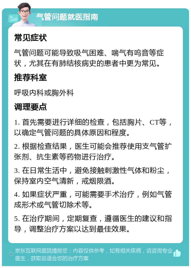 气管问题就医指南 常见症状 气管问题可能导致吸气困难、喘气有呜音等症状，尤其在有肺结核病史的患者中更为常见。 推荐科室 呼吸内科或胸外科 调理要点 1. 首先需要进行详细的检查，包括胸片、CT等，以确定气管问题的具体原因和程度。 2. 根据检查结果，医生可能会推荐使用支气管扩张剂、抗生素等药物进行治疗。 3. 在日常生活中，避免接触刺激性气体和粉尘，保持室内空气清新，戒烟限酒。 4. 如果症状严重，可能需要手术治疗，例如气管成形术或气管切除术等。 5. 在治疗期间，定期复查，遵循医生的建议和指导，调整治疗方案以达到最佳效果。