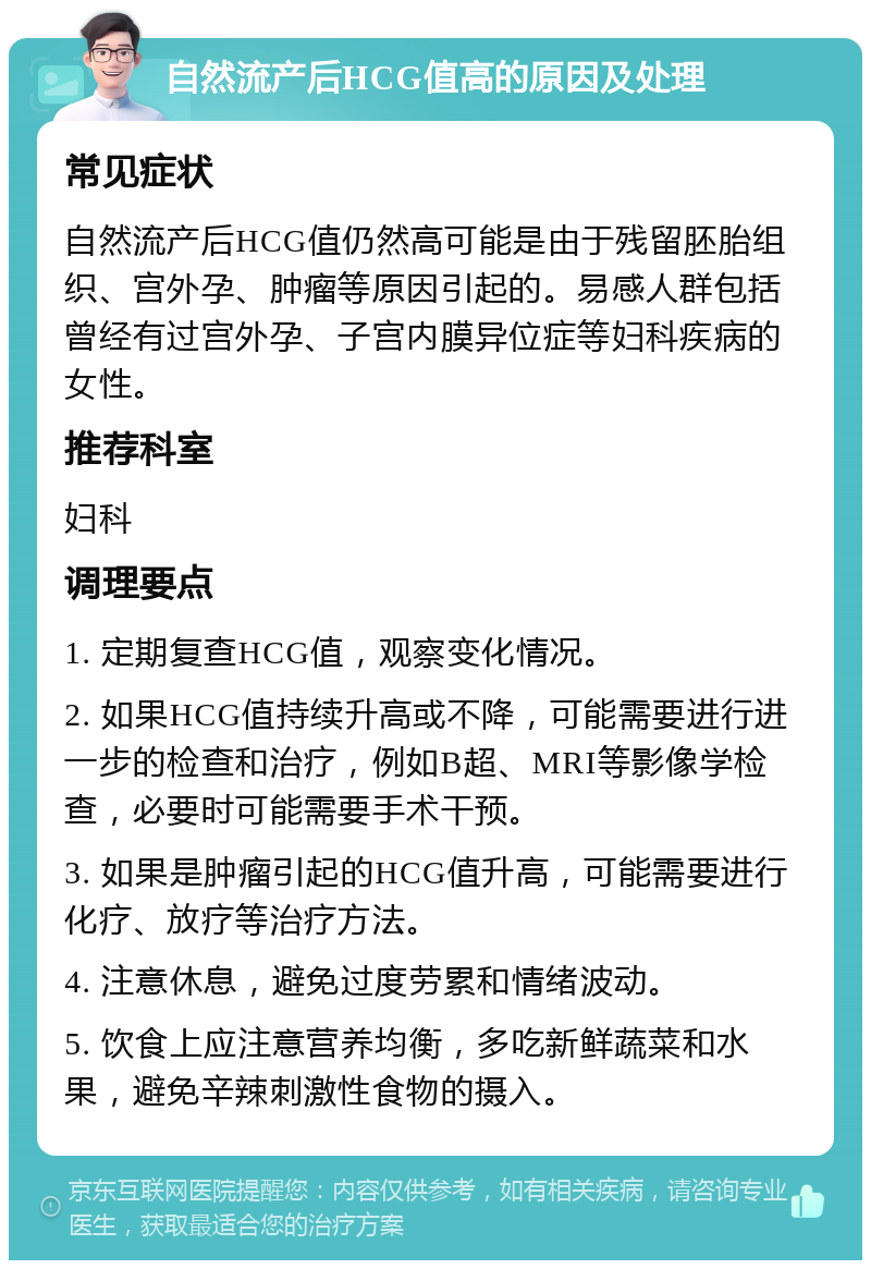 自然流产后HCG值高的原因及处理 常见症状 自然流产后HCG值仍然高可能是由于残留胚胎组织、宫外孕、肿瘤等原因引起的。易感人群包括曾经有过宫外孕、子宫内膜异位症等妇科疾病的女性。 推荐科室 妇科 调理要点 1. 定期复查HCG值，观察变化情况。 2. 如果HCG值持续升高或不降，可能需要进行进一步的检查和治疗，例如B超、MRI等影像学检查，必要时可能需要手术干预。 3. 如果是肿瘤引起的HCG值升高，可能需要进行化疗、放疗等治疗方法。 4. 注意休息，避免过度劳累和情绪波动。 5. 饮食上应注意营养均衡，多吃新鲜蔬菜和水果，避免辛辣刺激性食物的摄入。