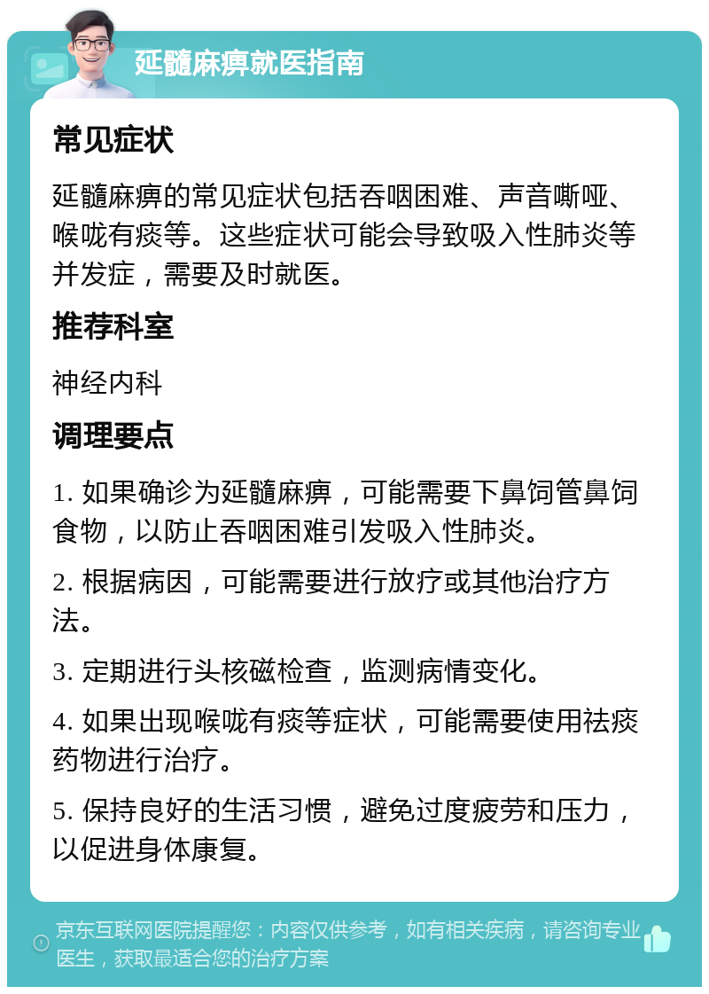 延髓麻痹就医指南 常见症状 延髓麻痹的常见症状包括吞咽困难、声音嘶哑、喉咙有痰等。这些症状可能会导致吸入性肺炎等并发症，需要及时就医。 推荐科室 神经内科 调理要点 1. 如果确诊为延髓麻痹，可能需要下鼻饲管鼻饲食物，以防止吞咽困难引发吸入性肺炎。 2. 根据病因，可能需要进行放疗或其他治疗方法。 3. 定期进行头核磁检查，监测病情变化。 4. 如果出现喉咙有痰等症状，可能需要使用祛痰药物进行治疗。 5. 保持良好的生活习惯，避免过度疲劳和压力，以促进身体康复。