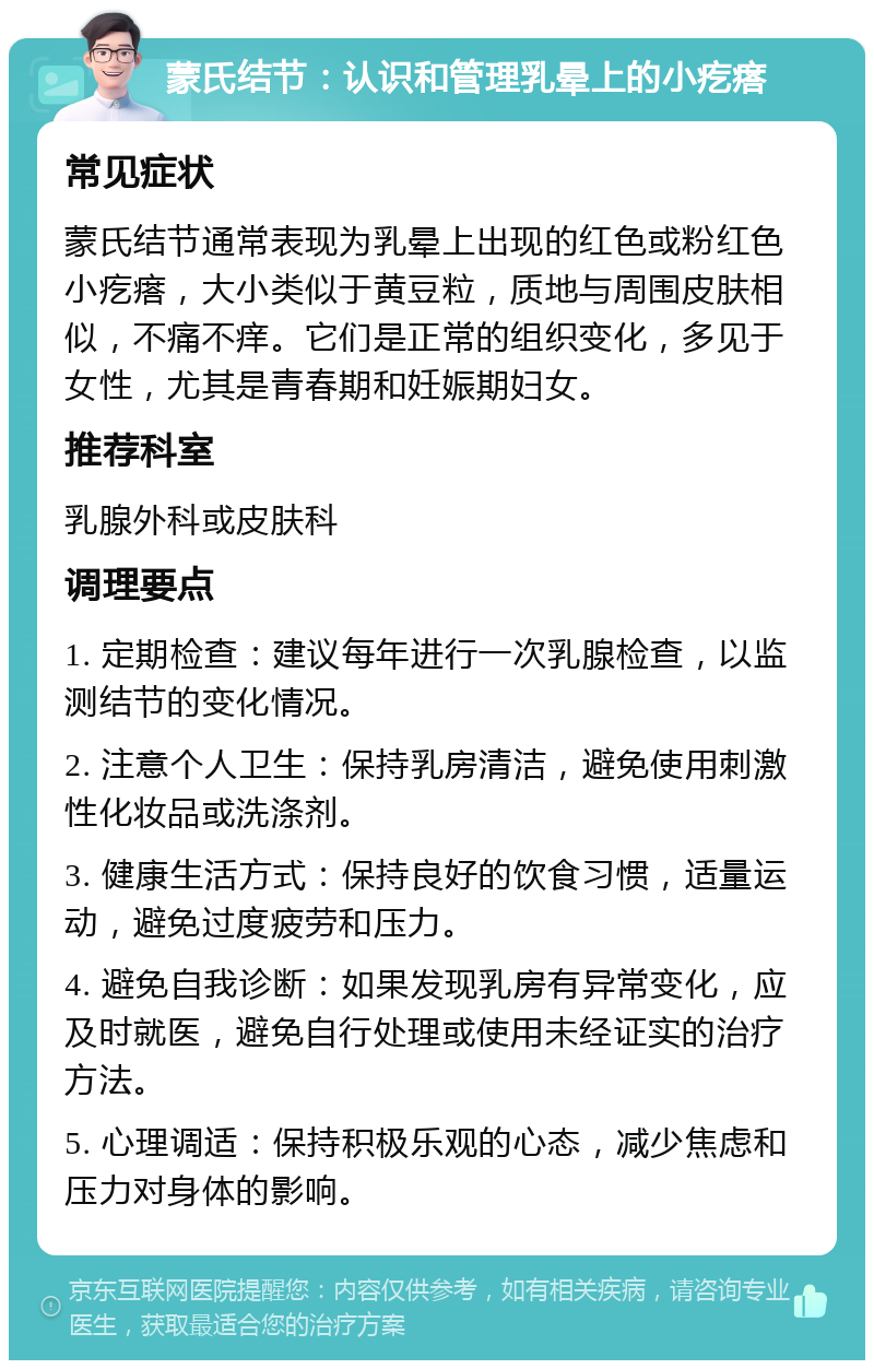 蒙氏结节：认识和管理乳晕上的小疙瘩 常见症状 蒙氏结节通常表现为乳晕上出现的红色或粉红色小疙瘩，大小类似于黄豆粒，质地与周围皮肤相似，不痛不痒。它们是正常的组织变化，多见于女性，尤其是青春期和妊娠期妇女。 推荐科室 乳腺外科或皮肤科 调理要点 1. 定期检查：建议每年进行一次乳腺检查，以监测结节的变化情况。 2. 注意个人卫生：保持乳房清洁，避免使用刺激性化妆品或洗涤剂。 3. 健康生活方式：保持良好的饮食习惯，适量运动，避免过度疲劳和压力。 4. 避免自我诊断：如果发现乳房有异常变化，应及时就医，避免自行处理或使用未经证实的治疗方法。 5. 心理调适：保持积极乐观的心态，减少焦虑和压力对身体的影响。