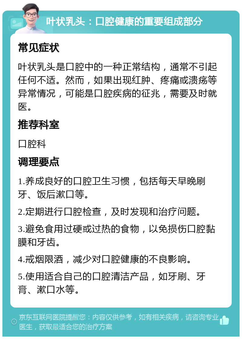 叶状乳头：口腔健康的重要组成部分 常见症状 叶状乳头是口腔中的一种正常结构，通常不引起任何不适。然而，如果出现红肿、疼痛或溃疡等异常情况，可能是口腔疾病的征兆，需要及时就医。 推荐科室 口腔科 调理要点 1.养成良好的口腔卫生习惯，包括每天早晚刷牙、饭后漱口等。 2.定期进行口腔检查，及时发现和治疗问题。 3.避免食用过硬或过热的食物，以免损伤口腔黏膜和牙齿。 4.戒烟限酒，减少对口腔健康的不良影响。 5.使用适合自己的口腔清洁产品，如牙刷、牙膏、漱口水等。