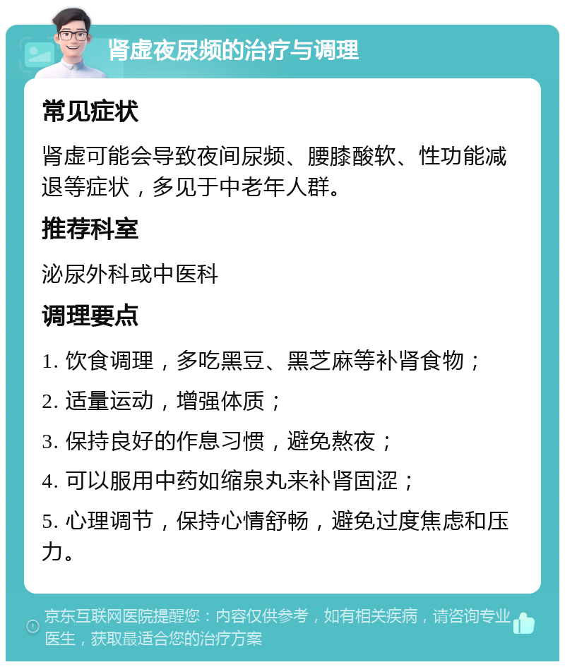 肾虚夜尿频的治疗与调理 常见症状 肾虚可能会导致夜间尿频、腰膝酸软、性功能减退等症状，多见于中老年人群。 推荐科室 泌尿外科或中医科 调理要点 1. 饮食调理，多吃黑豆、黑芝麻等补肾食物； 2. 适量运动，增强体质； 3. 保持良好的作息习惯，避免熬夜； 4. 可以服用中药如缩泉丸来补肾固涩； 5. 心理调节，保持心情舒畅，避免过度焦虑和压力。