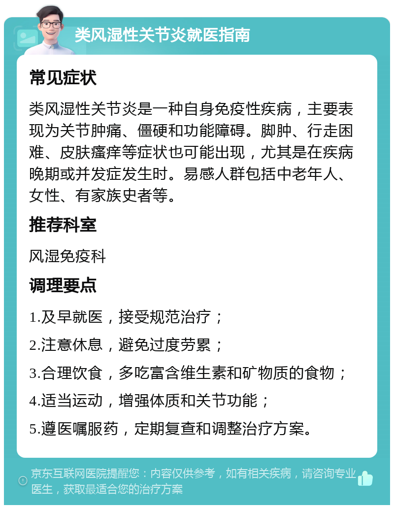 类风湿性关节炎就医指南 常见症状 类风湿性关节炎是一种自身免疫性疾病，主要表现为关节肿痛、僵硬和功能障碍。脚肿、行走困难、皮肤瘙痒等症状也可能出现，尤其是在疾病晚期或并发症发生时。易感人群包括中老年人、女性、有家族史者等。 推荐科室 风湿免疫科 调理要点 1.及早就医，接受规范治疗； 2.注意休息，避免过度劳累； 3.合理饮食，多吃富含维生素和矿物质的食物； 4.适当运动，增强体质和关节功能； 5.遵医嘱服药，定期复查和调整治疗方案。