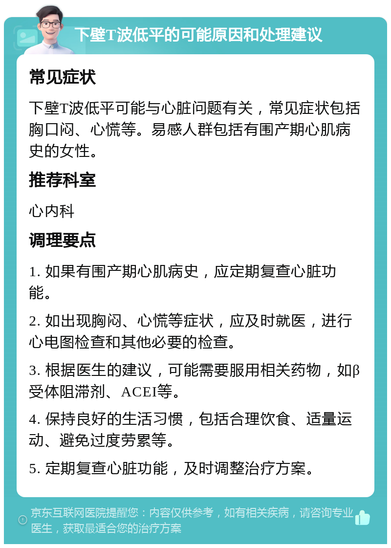 下壁T波低平的可能原因和处理建议 常见症状 下壁T波低平可能与心脏问题有关，常见症状包括胸口闷、心慌等。易感人群包括有围产期心肌病史的女性。 推荐科室 心内科 调理要点 1. 如果有围产期心肌病史，应定期复查心脏功能。 2. 如出现胸闷、心慌等症状，应及时就医，进行心电图检查和其他必要的检查。 3. 根据医生的建议，可能需要服用相关药物，如β受体阻滞剂、ACEI等。 4. 保持良好的生活习惯，包括合理饮食、适量运动、避免过度劳累等。 5. 定期复查心脏功能，及时调整治疗方案。