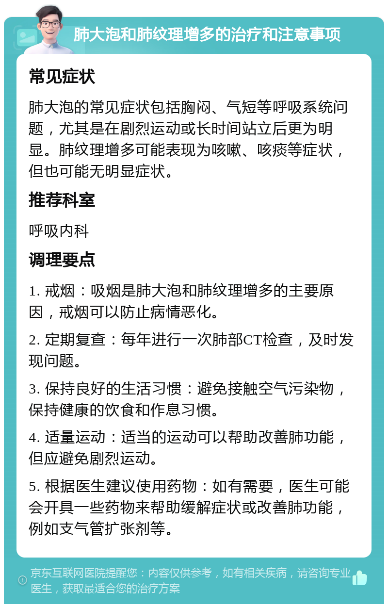 肺大泡和肺纹理增多的治疗和注意事项 常见症状 肺大泡的常见症状包括胸闷、气短等呼吸系统问题，尤其是在剧烈运动或长时间站立后更为明显。肺纹理增多可能表现为咳嗽、咳痰等症状，但也可能无明显症状。 推荐科室 呼吸内科 调理要点 1. 戒烟：吸烟是肺大泡和肺纹理增多的主要原因，戒烟可以防止病情恶化。 2. 定期复查：每年进行一次肺部CT检查，及时发现问题。 3. 保持良好的生活习惯：避免接触空气污染物，保持健康的饮食和作息习惯。 4. 适量运动：适当的运动可以帮助改善肺功能，但应避免剧烈运动。 5. 根据医生建议使用药物：如有需要，医生可能会开具一些药物来帮助缓解症状或改善肺功能，例如支气管扩张剂等。