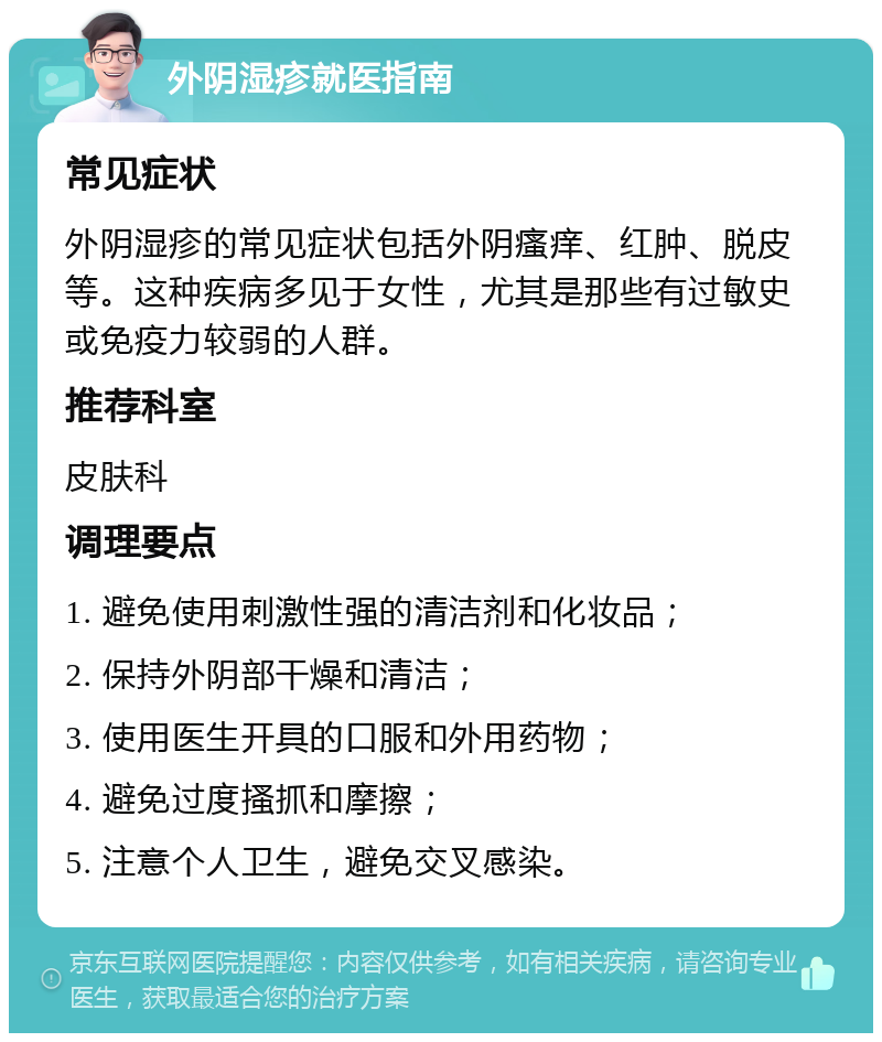 外阴湿疹就医指南 常见症状 外阴湿疹的常见症状包括外阴瘙痒、红肿、脱皮等。这种疾病多见于女性，尤其是那些有过敏史或免疫力较弱的人群。 推荐科室 皮肤科 调理要点 1. 避免使用刺激性强的清洁剂和化妆品； 2. 保持外阴部干燥和清洁； 3. 使用医生开具的口服和外用药物； 4. 避免过度搔抓和摩擦； 5. 注意个人卫生，避免交叉感染。