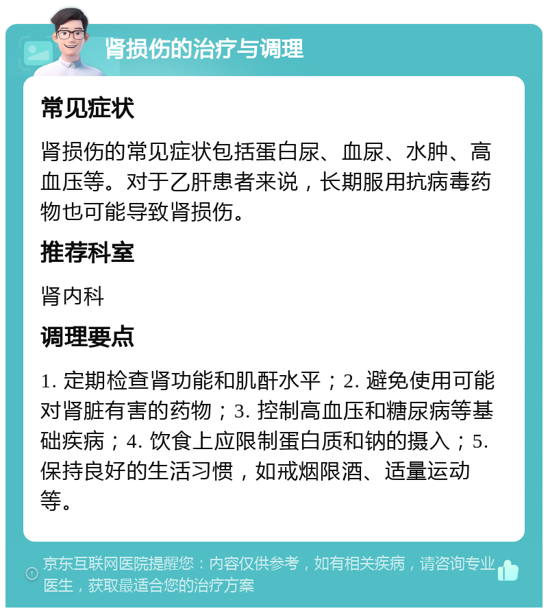 肾损伤的治疗与调理 常见症状 肾损伤的常见症状包括蛋白尿、血尿、水肿、高血压等。对于乙肝患者来说，长期服用抗病毒药物也可能导致肾损伤。 推荐科室 肾内科 调理要点 1. 定期检查肾功能和肌酐水平；2. 避免使用可能对肾脏有害的药物；3. 控制高血压和糖尿病等基础疾病；4. 饮食上应限制蛋白质和钠的摄入；5. 保持良好的生活习惯，如戒烟限酒、适量运动等。