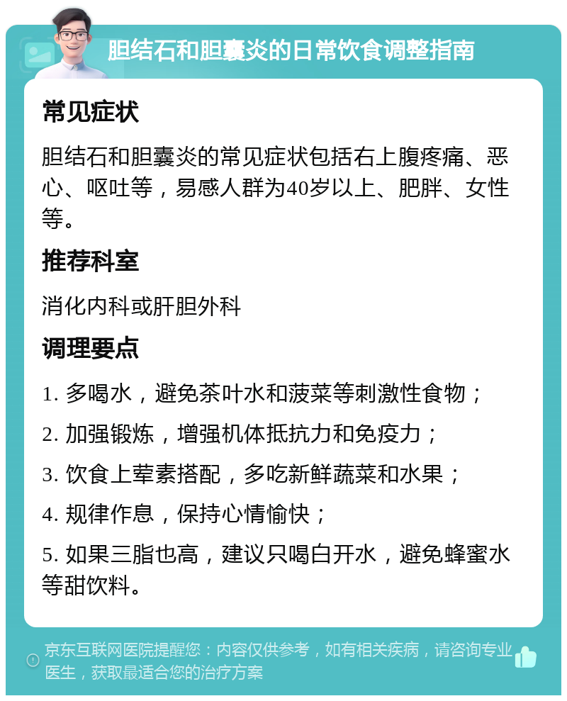 胆结石和胆囊炎的日常饮食调整指南 常见症状 胆结石和胆囊炎的常见症状包括右上腹疼痛、恶心、呕吐等，易感人群为40岁以上、肥胖、女性等。 推荐科室 消化内科或肝胆外科 调理要点 1. 多喝水，避免茶叶水和菠菜等刺激性食物； 2. 加强锻炼，增强机体抵抗力和免疫力； 3. 饮食上荤素搭配，多吃新鲜蔬菜和水果； 4. 规律作息，保持心情愉快； 5. 如果三脂也高，建议只喝白开水，避免蜂蜜水等甜饮料。