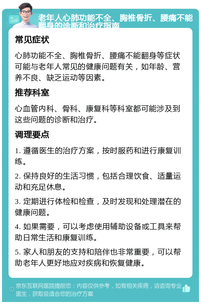 老年人心肺功能不全、胸椎骨折、腰痛不能翻身的诊断和治疗指南 常见症状 心肺功能不全、胸椎骨折、腰痛不能翻身等症状可能与老年人常见的健康问题有关，如年龄、营养不良、缺乏运动等因素。 推荐科室 心血管内科、骨科、康复科等科室都可能涉及到这些问题的诊断和治疗。 调理要点 1. 遵循医生的治疗方案，按时服药和进行康复训练。 2. 保持良好的生活习惯，包括合理饮食、适量运动和充足休息。 3. 定期进行体检和检查，及时发现和处理潜在的健康问题。 4. 如果需要，可以考虑使用辅助设备或工具来帮助日常生活和康复训练。 5. 家人和朋友的支持和陪伴也非常重要，可以帮助老年人更好地应对疾病和恢复健康。