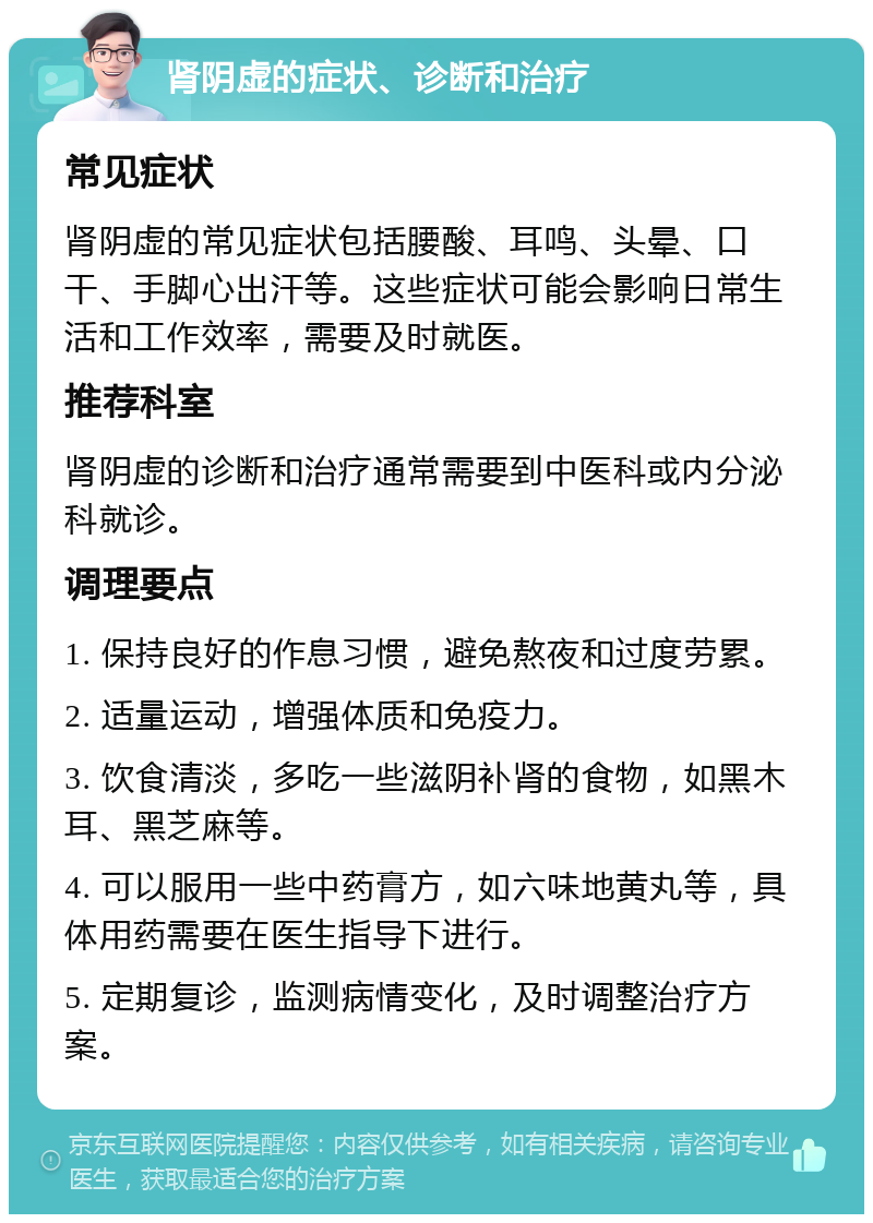 肾阴虚的症状、诊断和治疗 常见症状 肾阴虚的常见症状包括腰酸、耳鸣、头晕、口干、手脚心出汗等。这些症状可能会影响日常生活和工作效率，需要及时就医。 推荐科室 肾阴虚的诊断和治疗通常需要到中医科或内分泌科就诊。 调理要点 1. 保持良好的作息习惯，避免熬夜和过度劳累。 2. 适量运动，增强体质和免疫力。 3. 饮食清淡，多吃一些滋阴补肾的食物，如黑木耳、黑芝麻等。 4. 可以服用一些中药膏方，如六味地黄丸等，具体用药需要在医生指导下进行。 5. 定期复诊，监测病情变化，及时调整治疗方案。