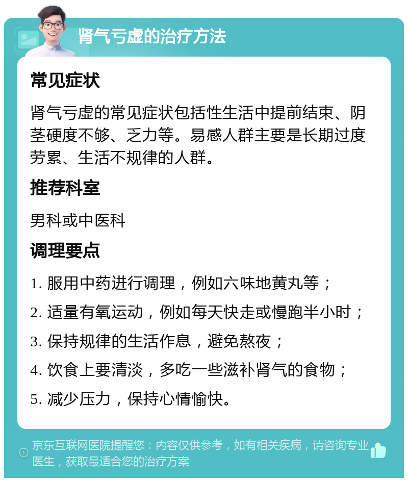 肾气亏虚的治疗方法 常见症状 肾气亏虚的常见症状包括性生活中提前结束、阴茎硬度不够、乏力等。易感人群主要是长期过度劳累、生活不规律的人群。 推荐科室 男科或中医科 调理要点 1. 服用中药进行调理，例如六味地黄丸等； 2. 适量有氧运动，例如每天快走或慢跑半小时； 3. 保持规律的生活作息，避免熬夜； 4. 饮食上要清淡，多吃一些滋补肾气的食物； 5. 减少压力，保持心情愉快。