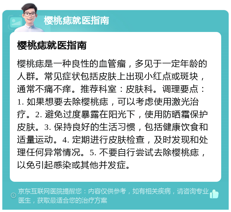 樱桃痣就医指南 樱桃痣就医指南 樱桃痣是一种良性的血管瘤，多见于一定年龄的人群。常见症状包括皮肤上出现小红点或斑块，通常不痛不痒。推荐科室：皮肤科。调理要点：1. 如果想要去除樱桃痣，可以考虑使用激光治疗。2. 避免过度暴露在阳光下，使用防晒霜保护皮肤。3. 保持良好的生活习惯，包括健康饮食和适量运动。4. 定期进行皮肤检查，及时发现和处理任何异常情况。5. 不要自行尝试去除樱桃痣，以免引起感染或其他并发症。