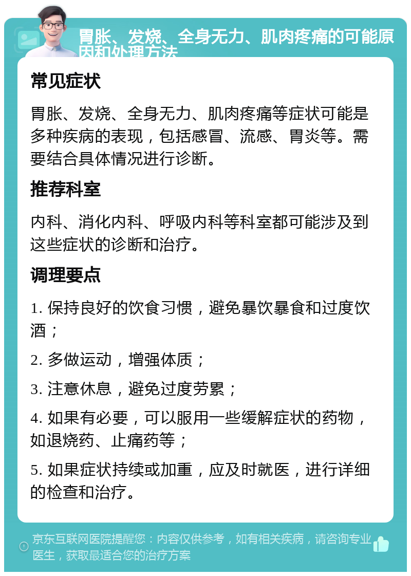 胃胀、发烧、全身无力、肌肉疼痛的可能原因和处理方法 常见症状 胃胀、发烧、全身无力、肌肉疼痛等症状可能是多种疾病的表现，包括感冒、流感、胃炎等。需要结合具体情况进行诊断。 推荐科室 内科、消化内科、呼吸内科等科室都可能涉及到这些症状的诊断和治疗。 调理要点 1. 保持良好的饮食习惯，避免暴饮暴食和过度饮酒； 2. 多做运动，增强体质； 3. 注意休息，避免过度劳累； 4. 如果有必要，可以服用一些缓解症状的药物，如退烧药、止痛药等； 5. 如果症状持续或加重，应及时就医，进行详细的检查和治疗。