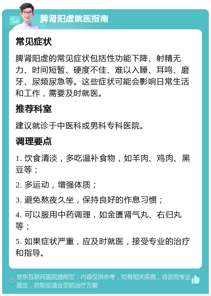 脾肾阳虚就医指南 常见症状 脾肾阳虚的常见症状包括性功能下降、射精无力、时间短暂、硬度不佳、难以入睡、耳鸣、磨牙、尿频尿急等。这些症状可能会影响日常生活和工作，需要及时就医。 推荐科室 建议就诊于中医科或男科专科医院。 调理要点 1. 饮食清淡，多吃温补食物，如羊肉、鸡肉、黑豆等； 2. 多运动，增强体质； 3. 避免熬夜久坐，保持良好的作息习惯； 4. 可以服用中药调理，如金匮肾气丸、右归丸等； 5. 如果症状严重，应及时就医，接受专业的治疗和指导。