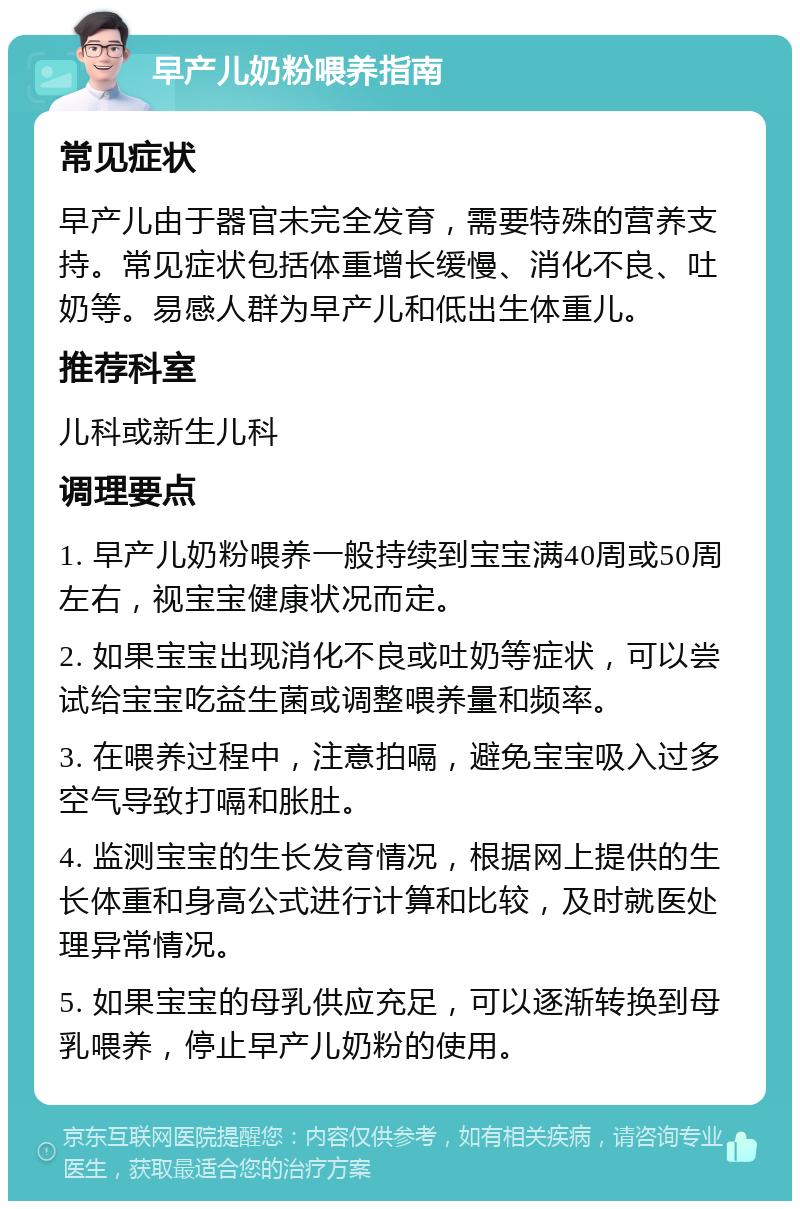 早产儿奶粉喂养指南 常见症状 早产儿由于器官未完全发育，需要特殊的营养支持。常见症状包括体重增长缓慢、消化不良、吐奶等。易感人群为早产儿和低出生体重儿。 推荐科室 儿科或新生儿科 调理要点 1. 早产儿奶粉喂养一般持续到宝宝满40周或50周左右，视宝宝健康状况而定。 2. 如果宝宝出现消化不良或吐奶等症状，可以尝试给宝宝吃益生菌或调整喂养量和频率。 3. 在喂养过程中，注意拍嗝，避免宝宝吸入过多空气导致打嗝和胀肚。 4. 监测宝宝的生长发育情况，根据网上提供的生长体重和身高公式进行计算和比较，及时就医处理异常情况。 5. 如果宝宝的母乳供应充足，可以逐渐转换到母乳喂养，停止早产儿奶粉的使用。